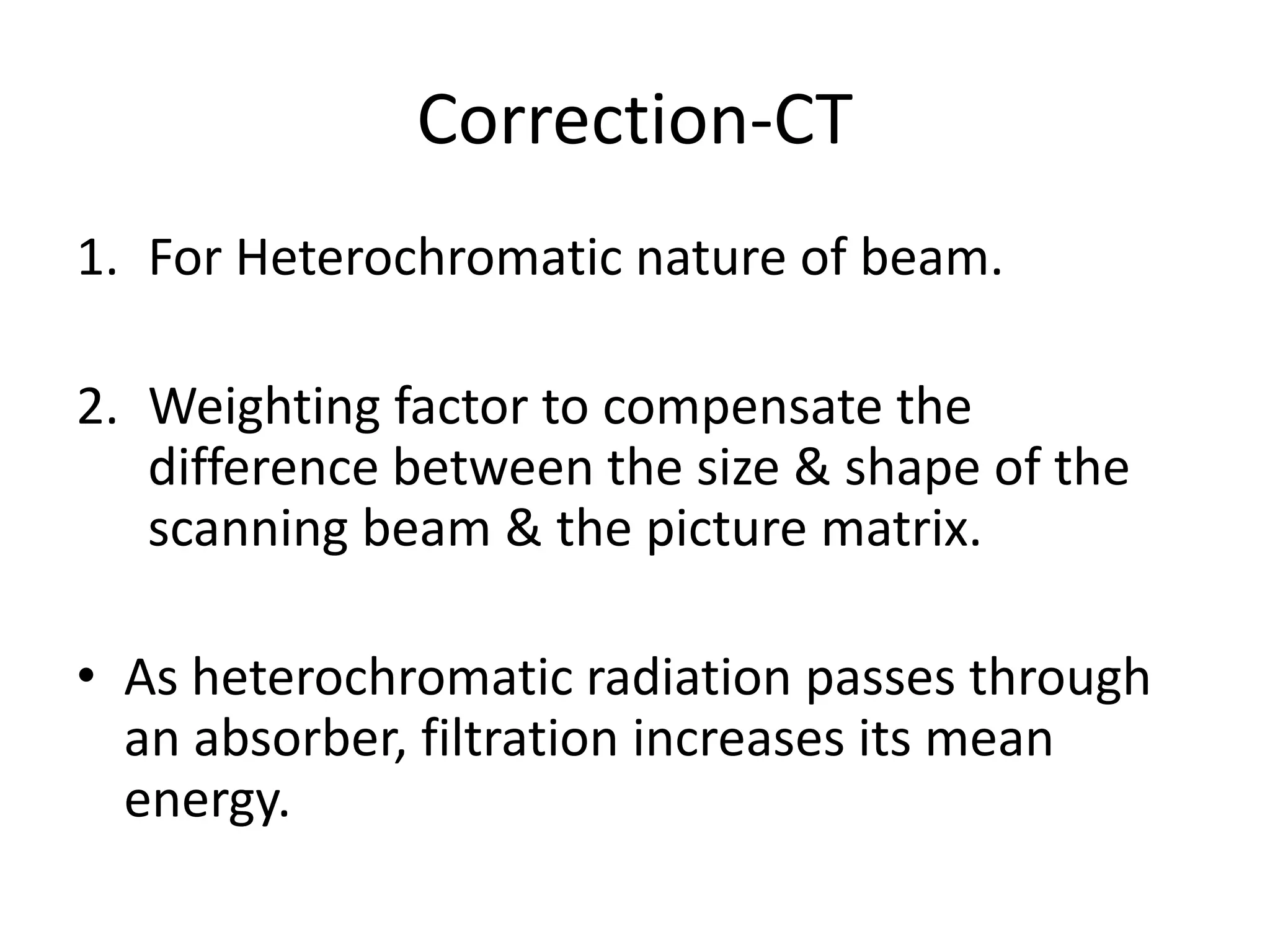 Correction-CT
1. For Heterochromatic nature of beam.
2. Weighting factor to compensate the
difference between the size & shape of thedifference between the size & shape of the
scanning beam & the picture matrix.
• As heterochromatic radiation passes through
an absorber, filtration increases its mean
energy.
 