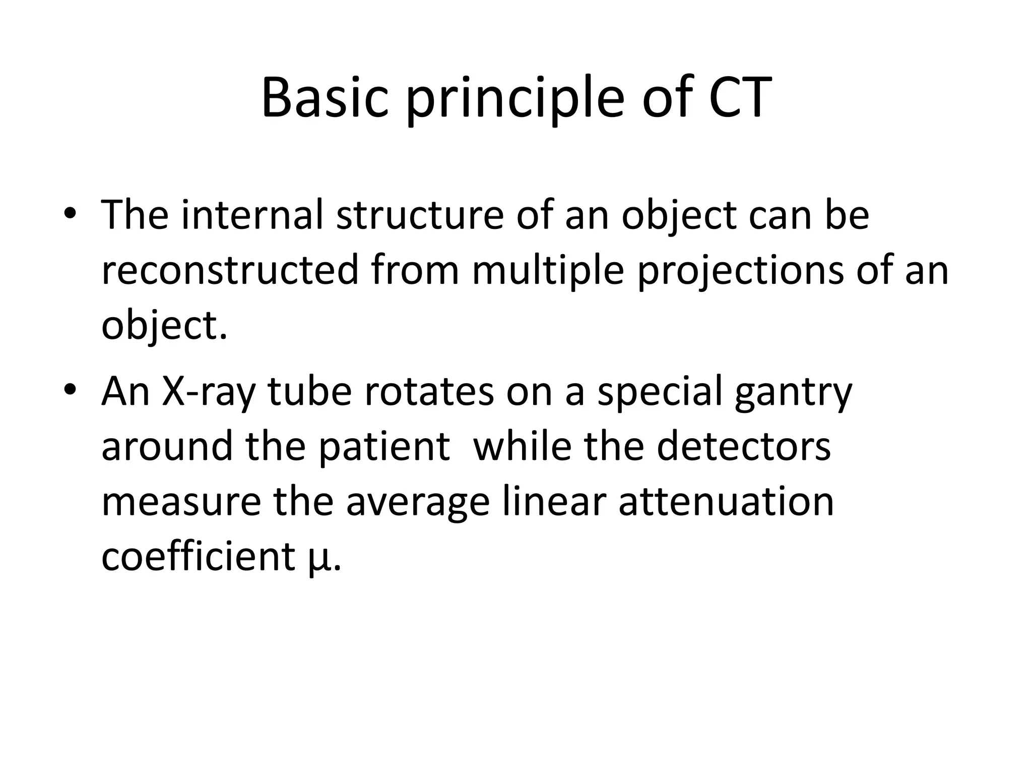 Basic principle of CT
• The internal structure of an object can be
reconstructed from multiple projections of an
object.
• An X-ray tube rotates on a special gantry• An X-ray tube rotates on a special gantry
around the patient while the detectors
measure the average linear attenuation
coefficient µ.
 