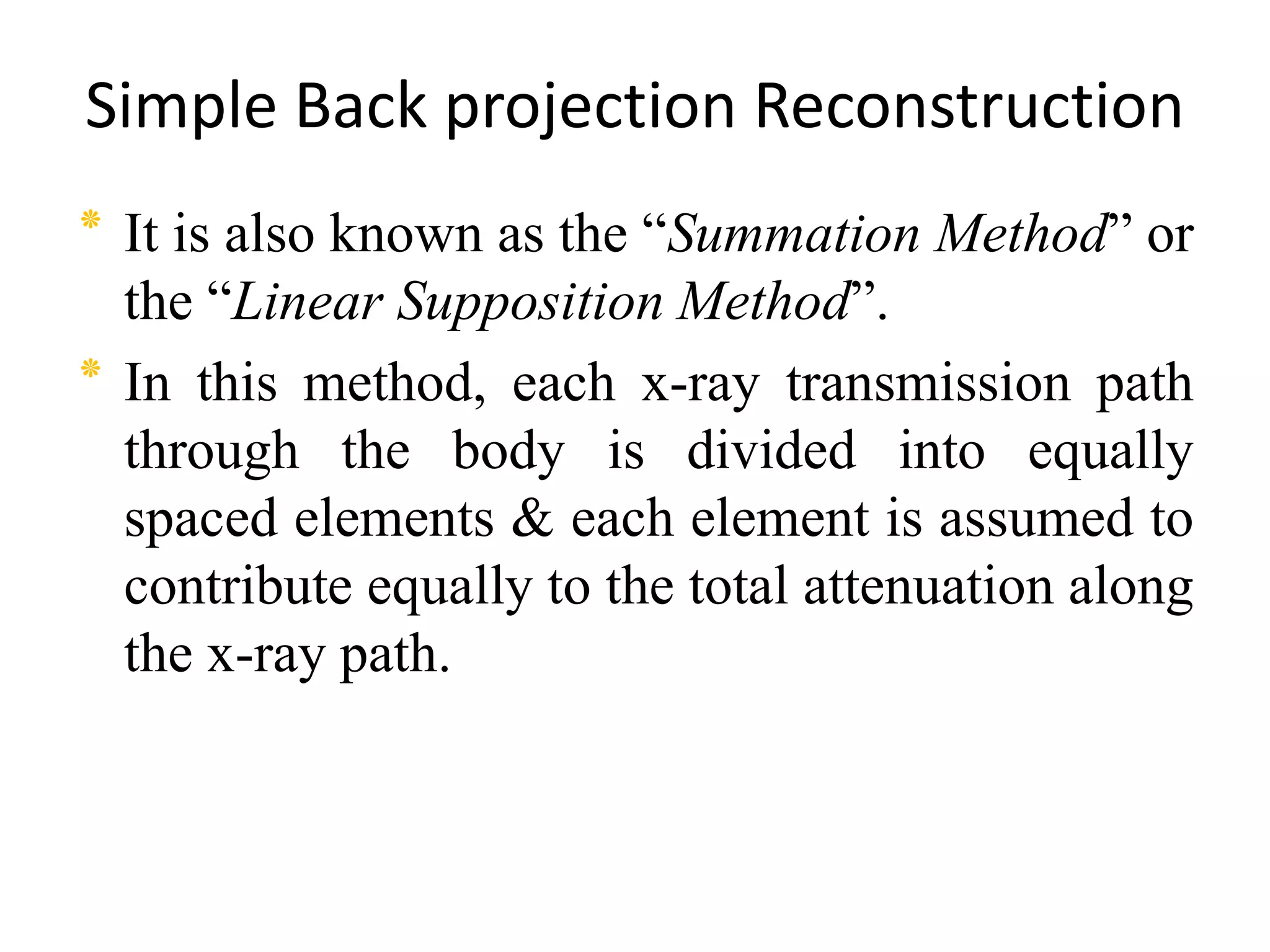 Simple Back projection Reconstruction
‫٭‬ It is also known as the “Summation Method” or
the “Linear Supposition Method”.
‫٭‬ In this method, each x-ray transmission path
through the body is divided into equallythrough the body is divided into equally
spaced elements & each element is assumed to
contribute equally to the total attenuation along
the x-ray path.
 