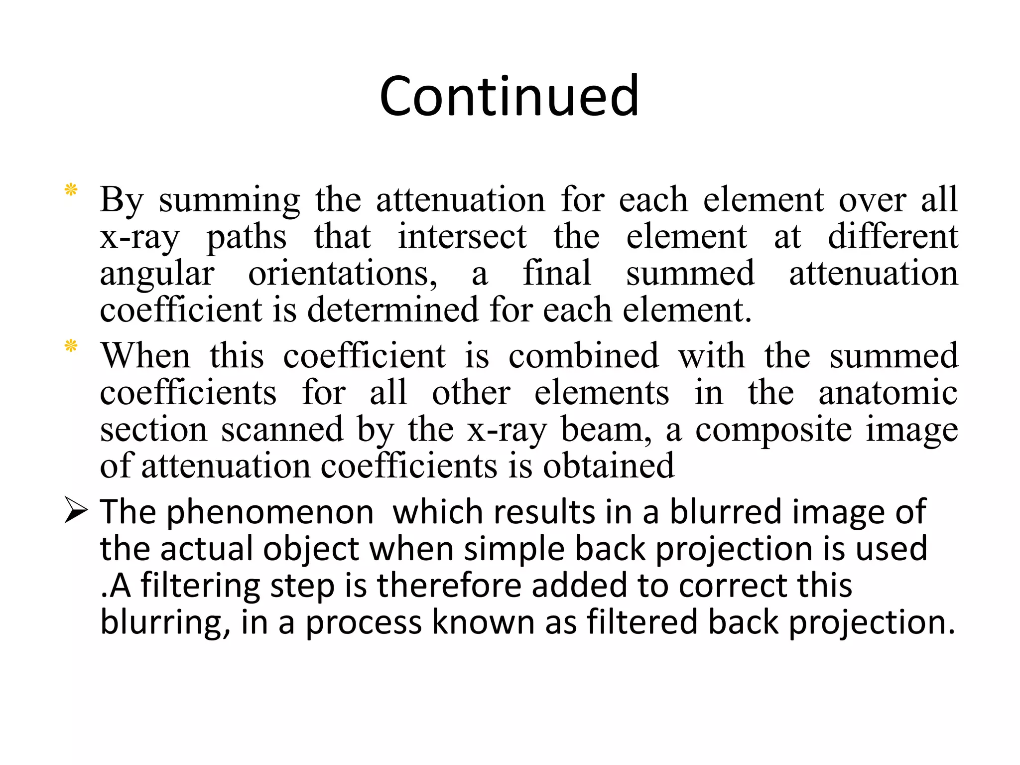 Continued
‫٭‬ By summing the attenuation for each element over all
x-ray paths that intersect the element at different
angular orientations, a final summed attenuation
coefficient is determined for each element.
‫٭‬ When this coefficient is combined with the summed
coefficients for all other elements in the anatomiccoefficients for all other elements in the anatomic
section scanned by the x-ray beam, a composite image
of attenuation coefficients is obtained
 The phenomenon which results in a blurred image of
the actual object when simple back projection is used
.A filtering step is therefore added to correct this
blurring, in a process known as filtered back projection.
 