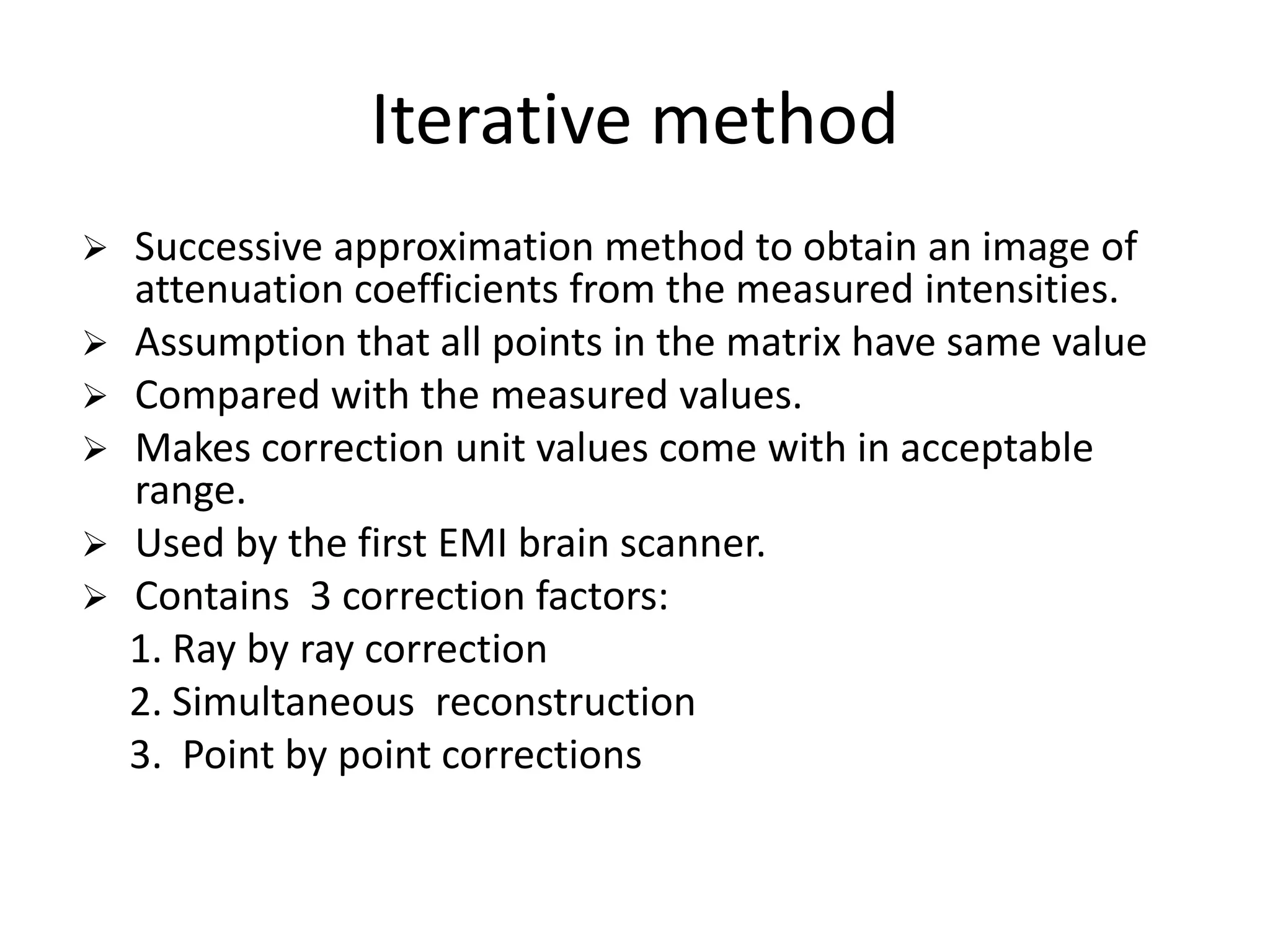 Iterative method
 Successive approximation method to obtain an image of
attenuation coefficients from the measured intensities.
 Assumption that all points in the matrix have same value
 Compared with the measured values.
 Makes correction unit values come with in acceptable
range.range.
 Used by the first EMI brain scanner.
 Contains 3 correction factors:
1. Ray by ray correction
2. Simultaneous reconstruction
3. Point by point corrections
 
