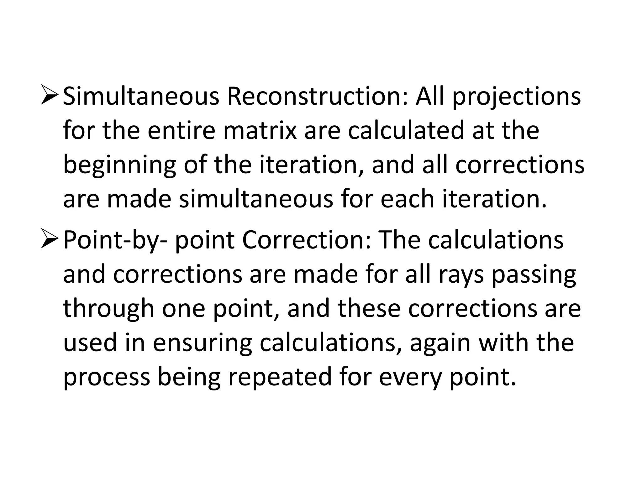 Simultaneous Reconstruction: All projections
for the entire matrix are calculated at the
beginning of the iteration, and all corrections
are made simultaneous for each iteration.
Point-by- point Correction: The calculationsPoint-by- point Correction: The calculations
and corrections are made for all rays passing
through one point, and these corrections are
used in ensuring calculations, again with the
process being repeated for every point.
 