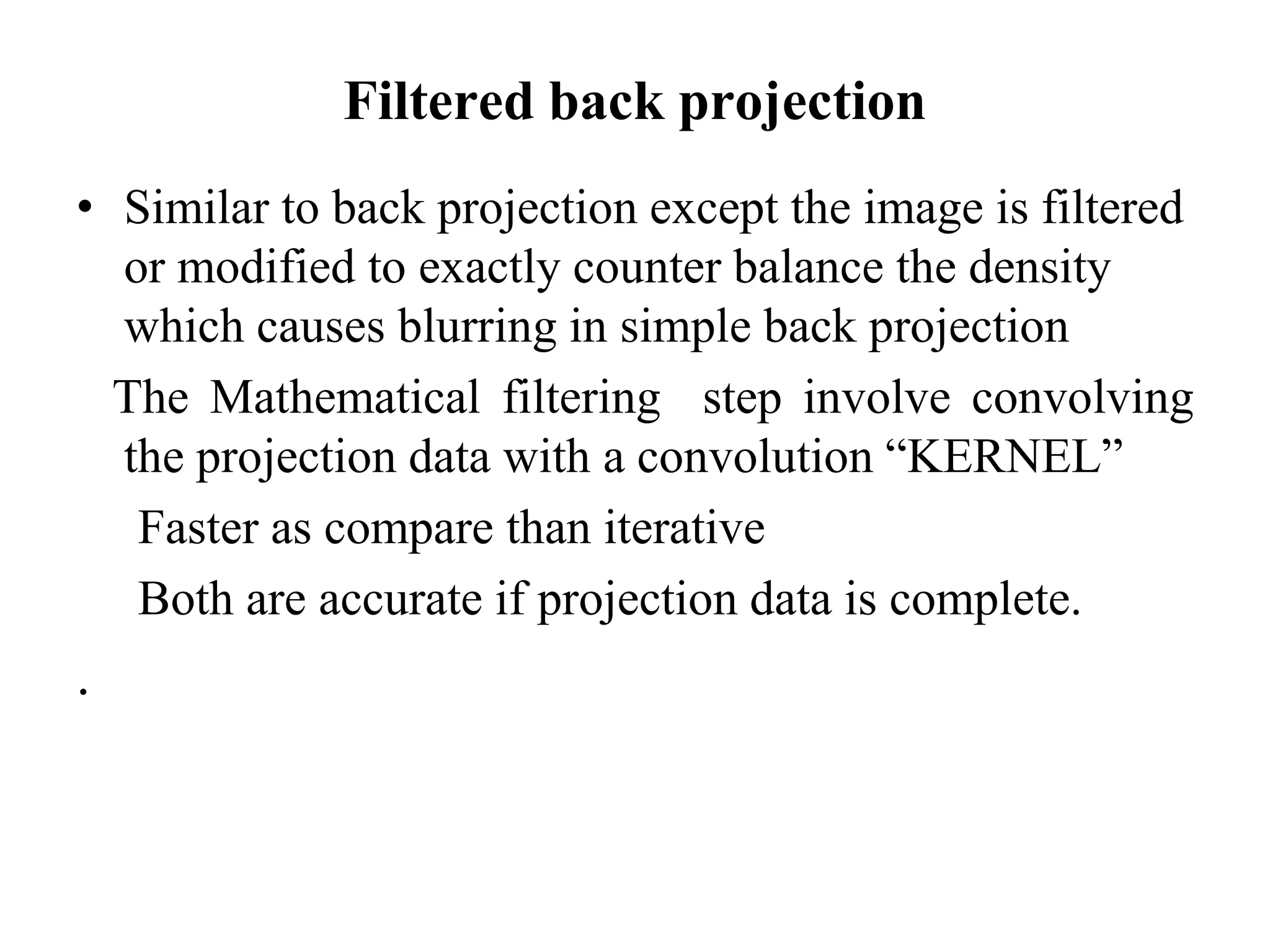 Filtered back projection
• Similar to back projection except the image is filtered
or modified to exactly counter balance the density
which causes blurring in simple back projection
The Mathematical filtering step involve convolving
the projection data with a convolution “KERNEL”the projection data with a convolution “KERNEL”
Faster as compare than iterative
Both are accurate if projection data is complete.
.
 
