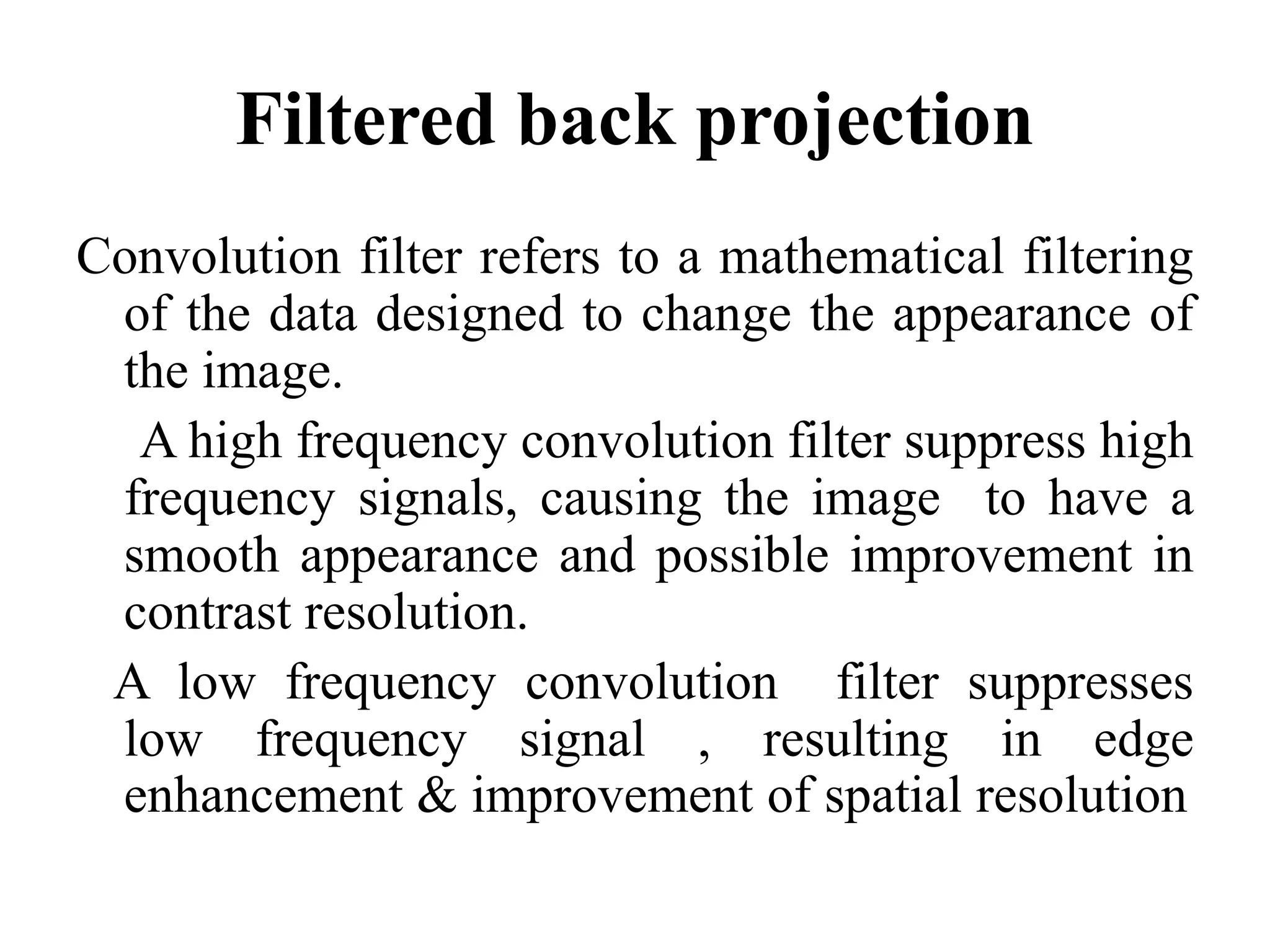 Filtered back projection
Convolution filter refers to a mathematical filtering
of the data designed to change the appearance of
the image.
A high frequency convolution filter suppress high
frequency signals, causing the image to have afrequency signals, causing the image to have a
smooth appearance and possible improvement in
contrast resolution.
A low frequency convolution filter suppresses
low frequency signal , resulting in edge
enhancement & improvement of spatial resolution
 