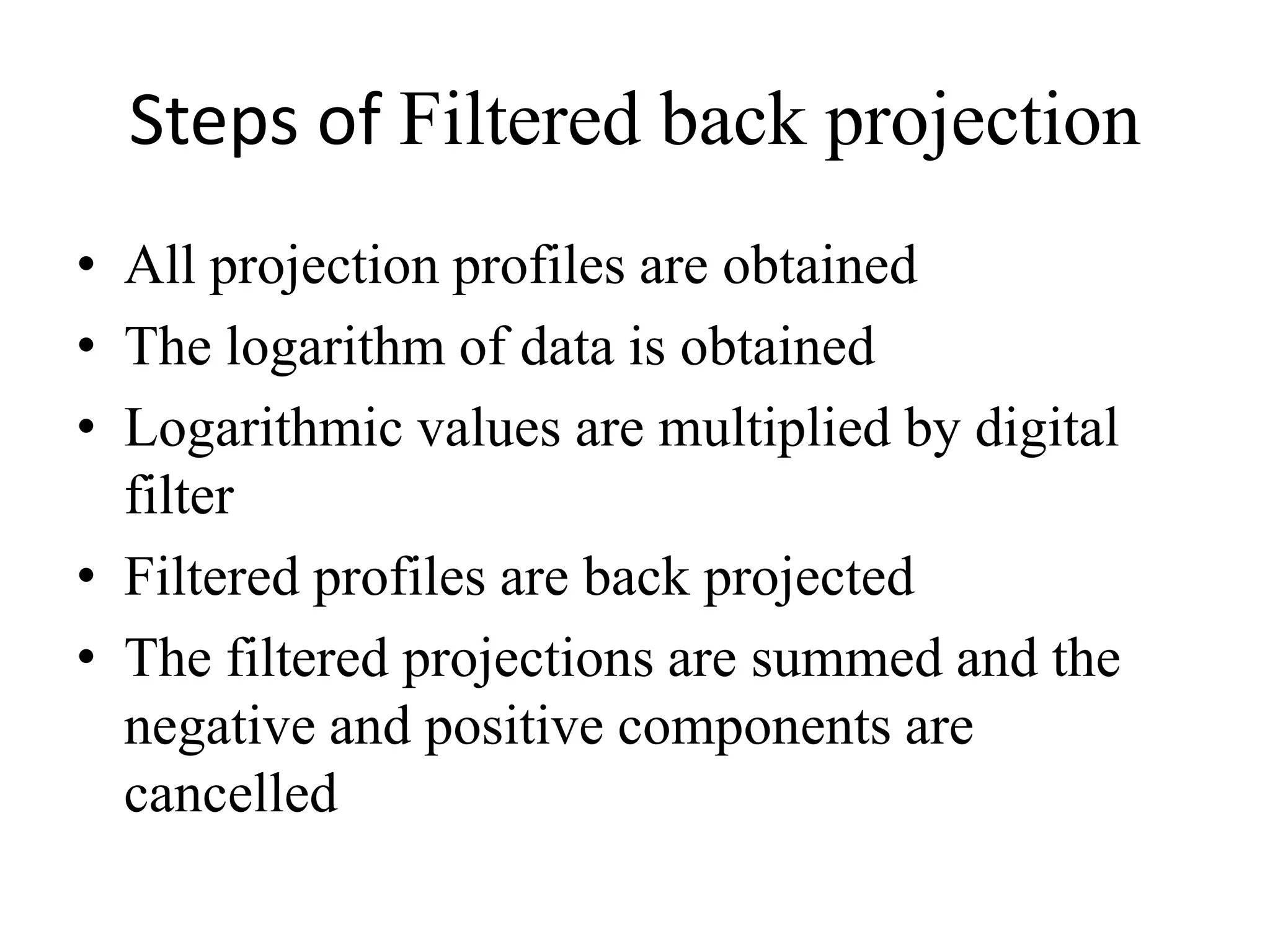 Steps of Filtered back projection
• All projection profiles are obtained
• The logarithm of data is obtained
• Logarithmic values are multiplied by digital
filterfilter
• Filtered profiles are back projected
• The filtered projections are summed and the
negative and positive components are
cancelled
 