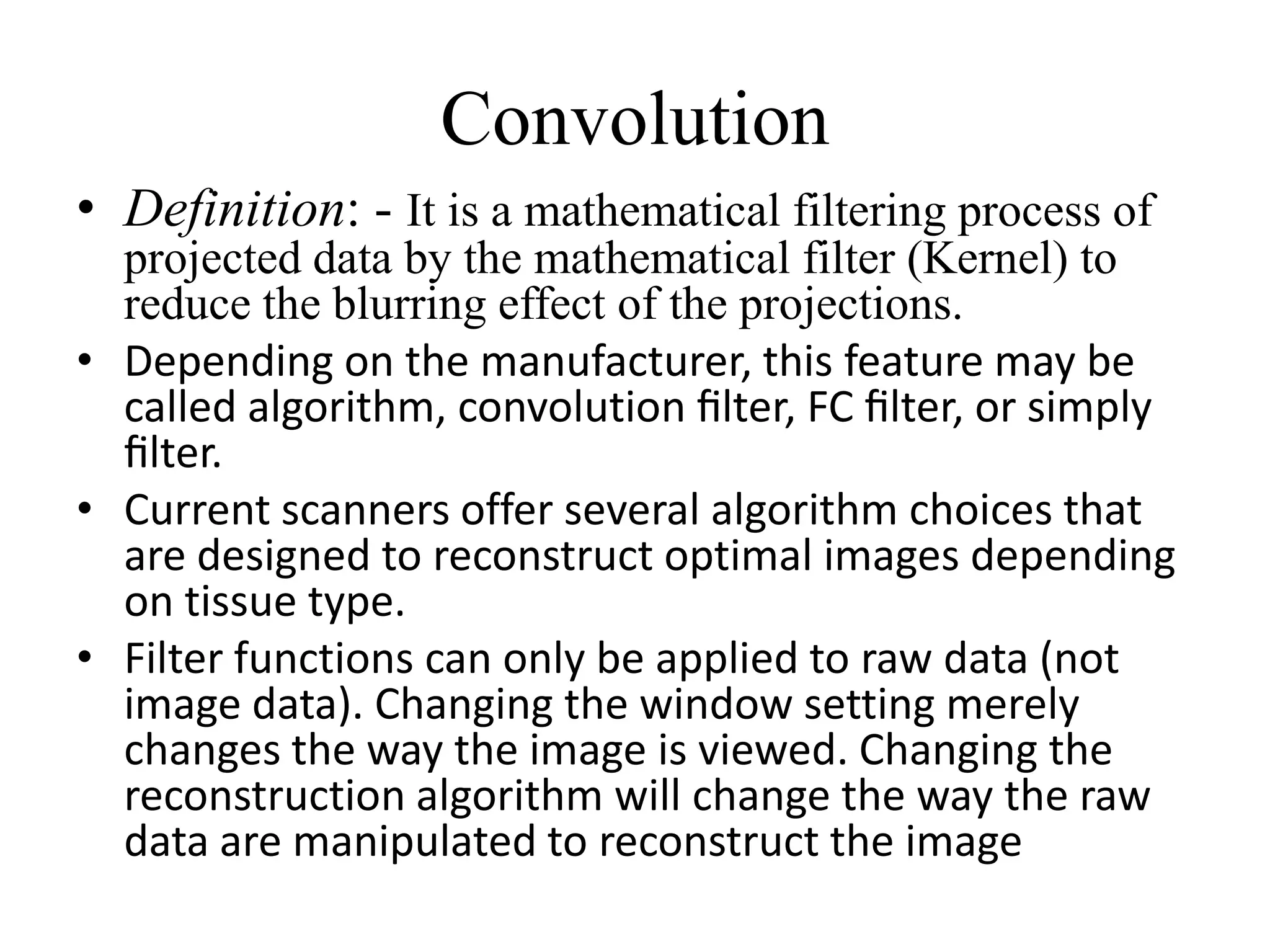 Convolution
• Definition: - It is a mathematical filtering process of
projected data by the mathematical filter (Kernel) to
reduce the blurring effect of the projections.
• Depending on the manufacturer, this feature may be
called algorithm, convolution ﬁlter, FC ﬁlter, or simply
ﬁlter.ﬁlter.
• Current scanners offer several algorithm choices that
are designed to reconstruct optimal images depending
on tissue type.
• Filter functions can only be applied to raw data (not
image data). Changing the window setting merely
changes the way the image is viewed. Changing the
reconstruction algorithm will change the way the raw
data are manipulated to reconstruct the image
 