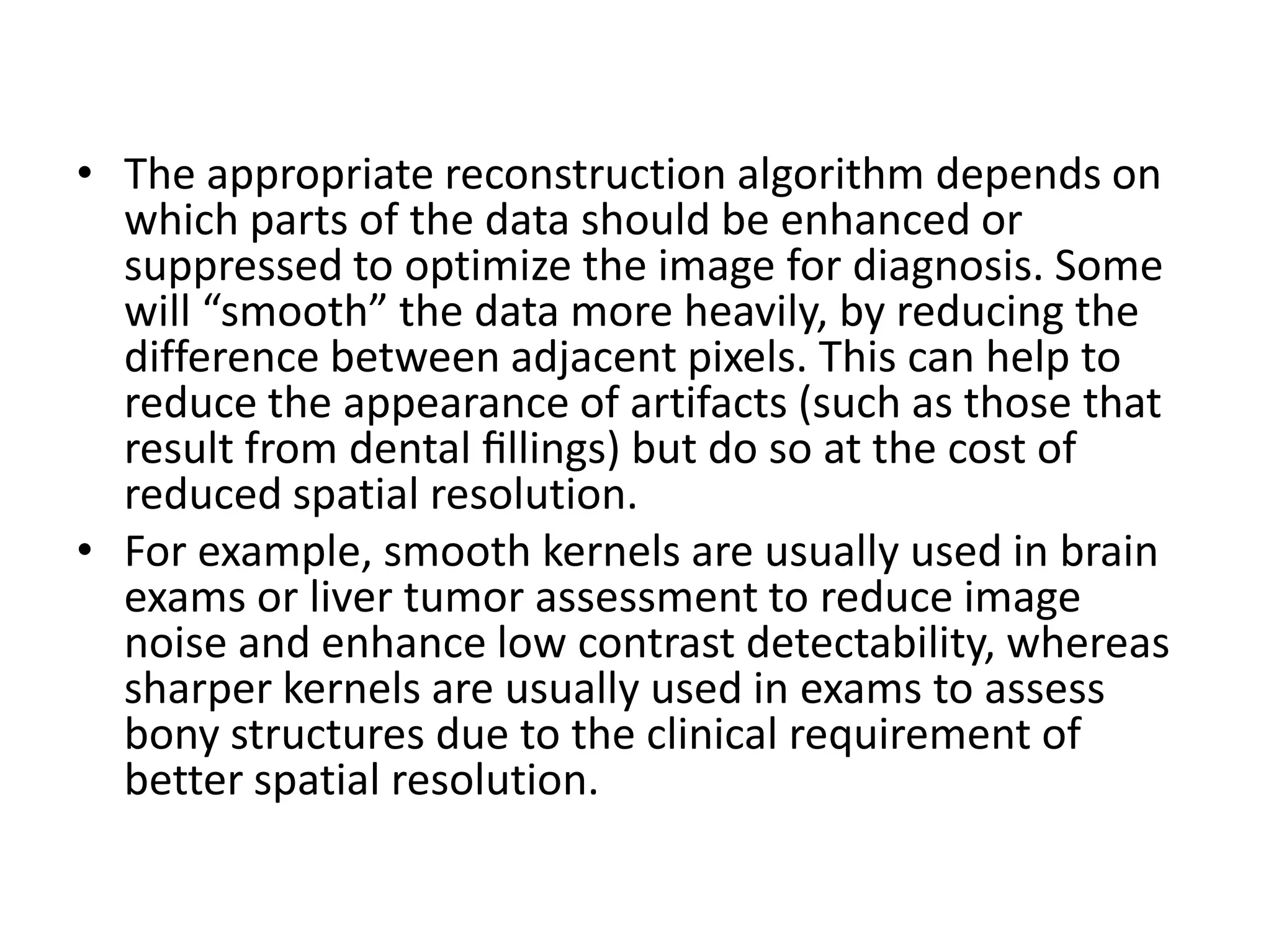 • The appropriate reconstruction algorithm depends on
which parts of the data should be enhanced or
suppressed to optimize the image for diagnosis. Some
will “smooth” the data more heavily, by reducing the
difference between adjacent pixels. This can help to
reduce the appearance of artifacts (such as those that
result from dental ﬁllings) but do so at the cost of
reduced spatial resolution.reduced spatial resolution.
• For example, smooth kernels are usually used in brain
exams or liver tumor assessment to reduce image
noise and enhance low contrast detectability, whereas
sharper kernels are usually used in exams to assess
bony structures due to the clinical requirement of
better spatial resolution.
 