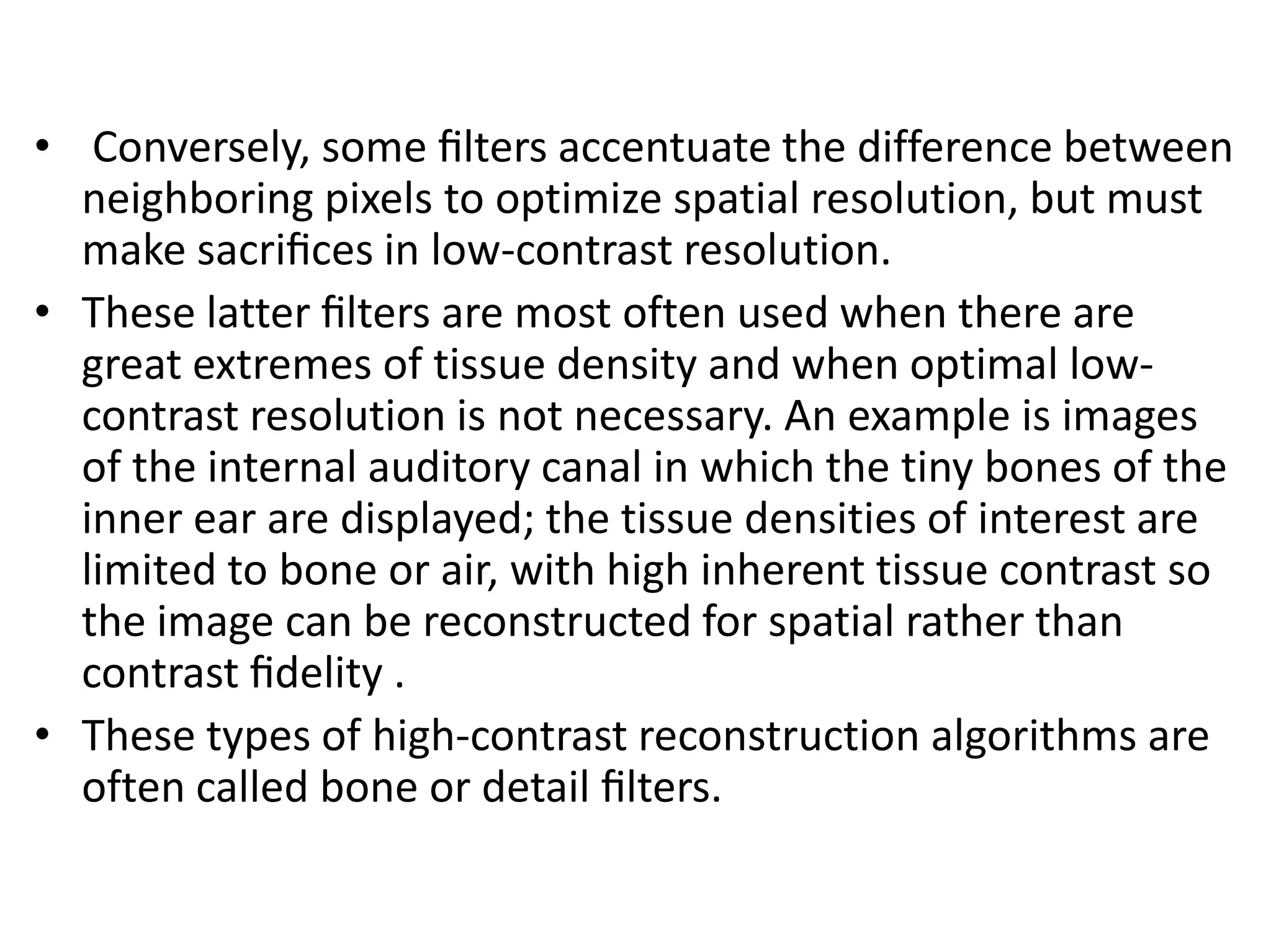 • Conversely, some ﬁlters accentuate the difference between
neighboring pixels to optimize spatial resolution, but must
make sacriﬁces in low-contrast resolution.
• These latter ﬁlters are most often used when there are
great extremes of tissue density and when optimal low-
contrast resolution is not necessary. An example is images
of the internal auditory canal in which the tiny bones of theof the internal auditory canal in which the tiny bones of the
inner ear are displayed; the tissue densities of interest are
limited to bone or air, with high inherent tissue contrast so
the image can be reconstructed for spatial rather than
contrast ﬁdelity .
• These types of high-contrast reconstruction algorithms are
often called bone or detail ﬁlters.
 