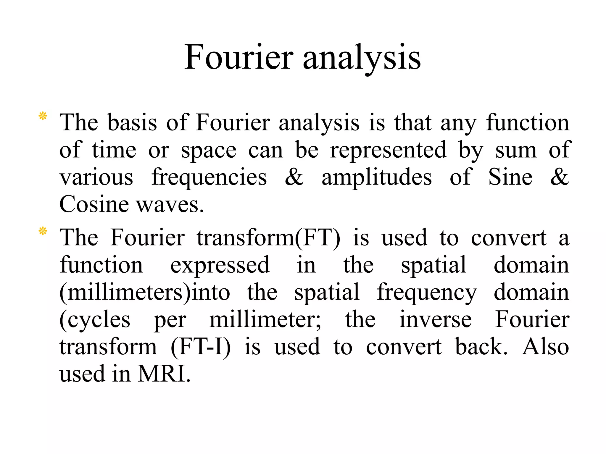 Fourier analysis
‫٭‬ The basis of Fourier analysis is that any function
of time or space can be represented by sum of
various frequencies & amplitudes of Sine &
Cosine waves.
‫٭‬ The Fourier transform(FT) is used to convert a‫٭‬ The Fourier transform(FT) is used to convert a
function expressed in the spatial domain
(millimeters)into the spatial frequency domain
(cycles per millimeter; the inverse Fourier
transform (FT-I) is used to convert back. Also
used in MRI.
 