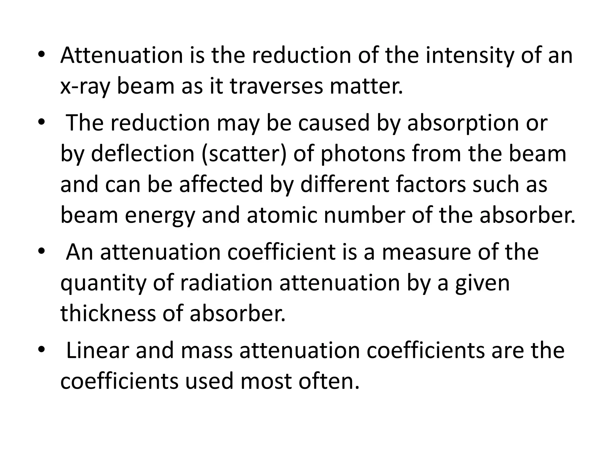 • Attenuation is the reduction of the intensity of an
x-ray beam as it traverses matter.
• The reduction may be caused by absorption or
by deflection (scatter) of photons from the beam
and can be affected by different factors such as
beam energy and atomic number of the absorber.
• An attenuation coefficient is a measure of the
quantity of radiation attenuation by a given
thickness of absorber.
• Linear and mass attenuation coefficients are the
coefficients used most often.
 