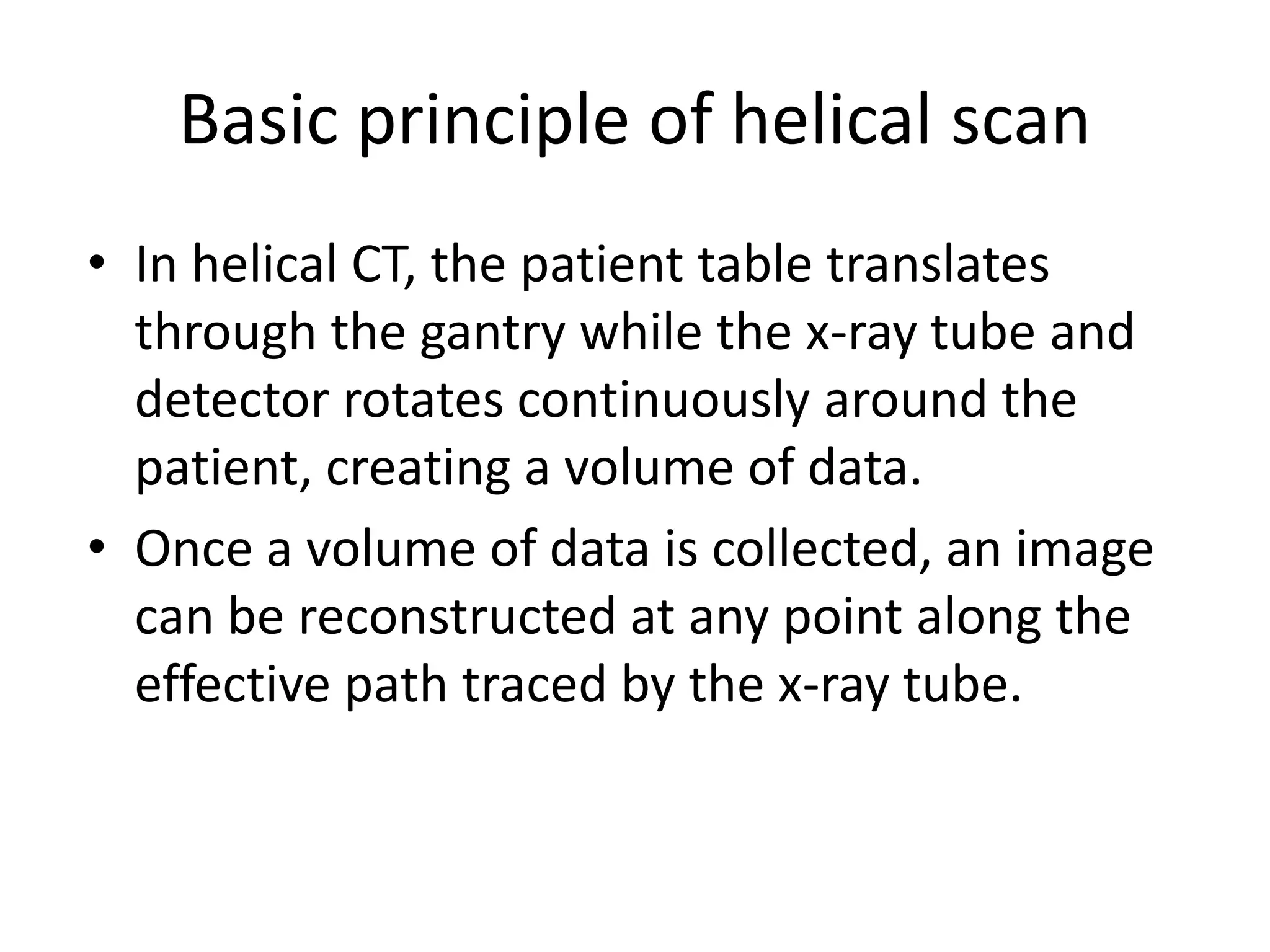 Basic principle of helical scan
• In helical CT, the patient table translates
through the gantry while the x-ray tube and
detector rotates continuously around the
patient, creating a volume of data.patient, creating a volume of data.
• Once a volume of data is collected, an image
can be reconstructed at any point along the
effective path traced by the x-ray tube.
 
