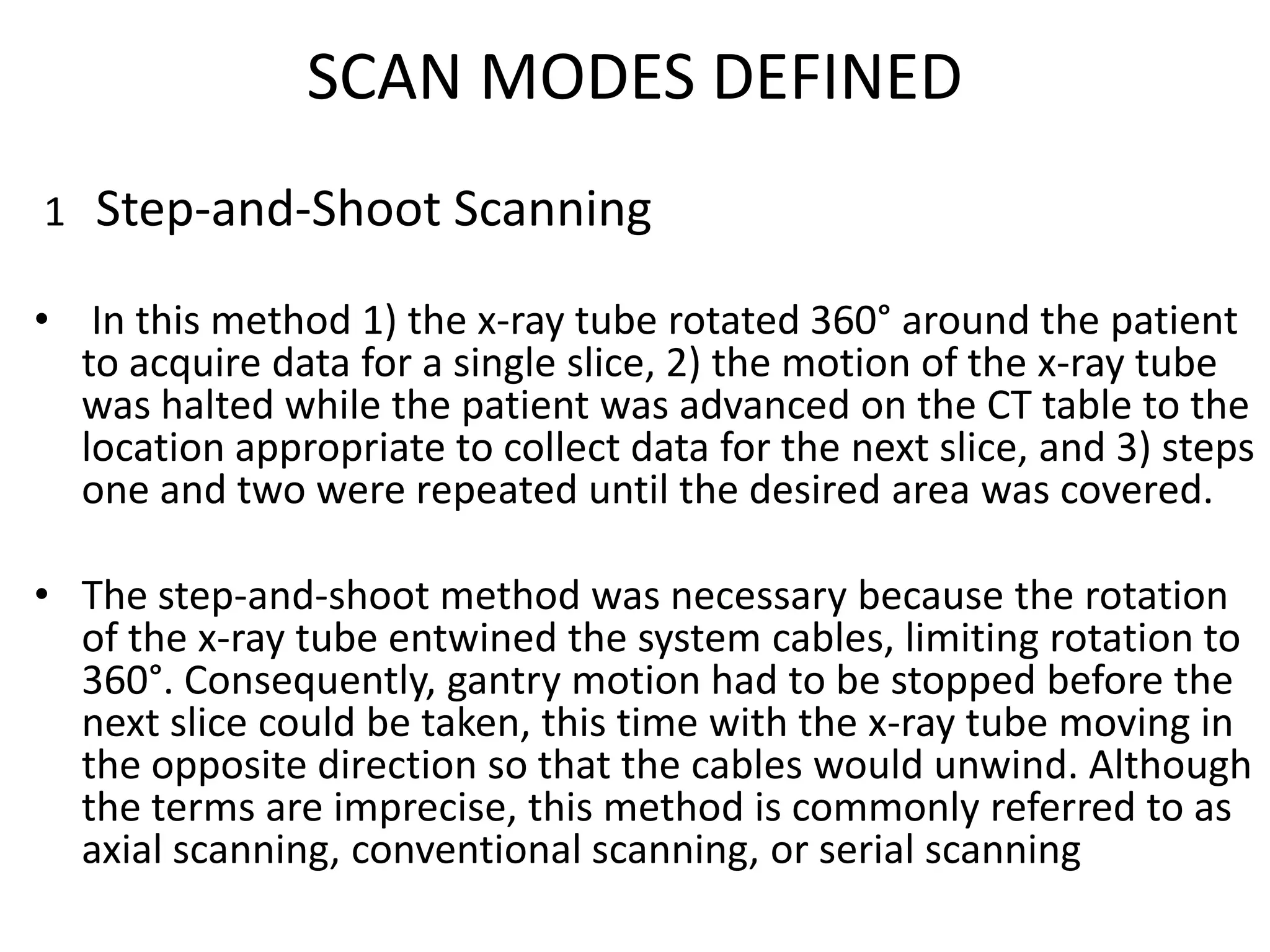 SCAN MODES DEFINED
1 Step-and-Shoot Scanning
• In this method 1) the x-ray tube rotated 360° around the patient
to acquire data for a single slice, 2) the motion of the x-ray tube
was halted while the patient was advanced on the CT table to the
location appropriate to collect data for the next slice, and 3) steps
one and two were repeated until the desired area was covered.one and two were repeated until the desired area was covered.
• The step-and-shoot method was necessary because the rotation
of the x-ray tube entwined the system cables, limiting rotation to
360°. Consequently, gantry motion had to be stopped before the
next slice could be taken, this time with the x-ray tube moving in
the opposite direction so that the cables would unwind. Although
the terms are imprecise, this method is commonly referred to as
axial scanning, conventional scanning, or serial scanning
 