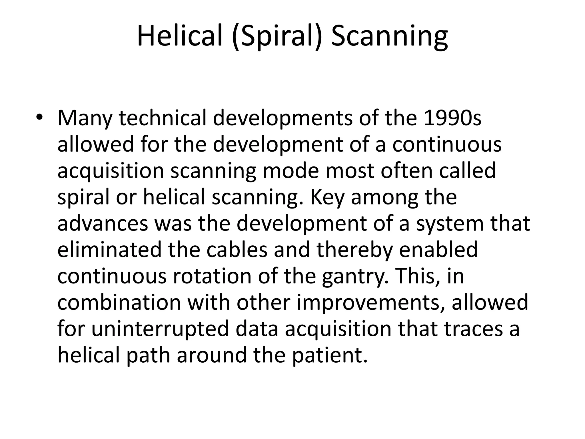 Helical (Spiral) Scanning
• Many technical developments of the 1990s
allowed for the development of a continuous
acquisition scanning mode most often called
spiral or helical scanning. Key among the
advances was the development of a system thatadvances was the development of a system that
eliminated the cables and thereby enabled
continuous rotation of the gantry. This, in
combination with other improvements, allowed
for uninterrupted data acquisition that traces a
helical path around the patient.
 