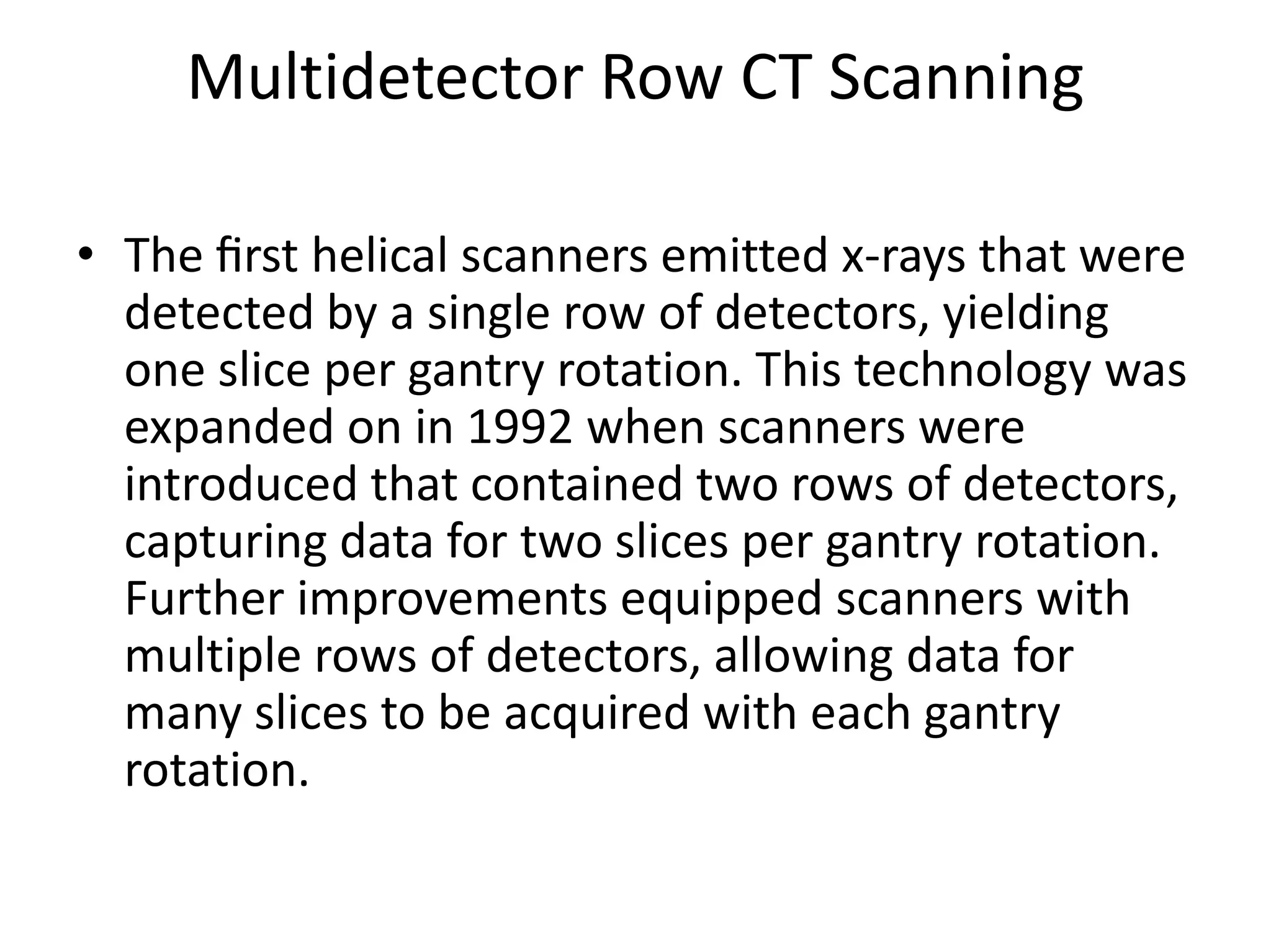 Multidetector Row CT Scanning
• The ﬁrst helical scanners emitted x-rays that were
detected by a single row of detectors, yielding
one slice per gantry rotation. This technology was
expanded on in 1992 when scanners were
introduced that contained two rows of detectors,introduced that contained two rows of detectors,
capturing data for two slices per gantry rotation.
Further improvements equipped scanners with
multiple rows of detectors, allowing data for
many slices to be acquired with each gantry
rotation.
 