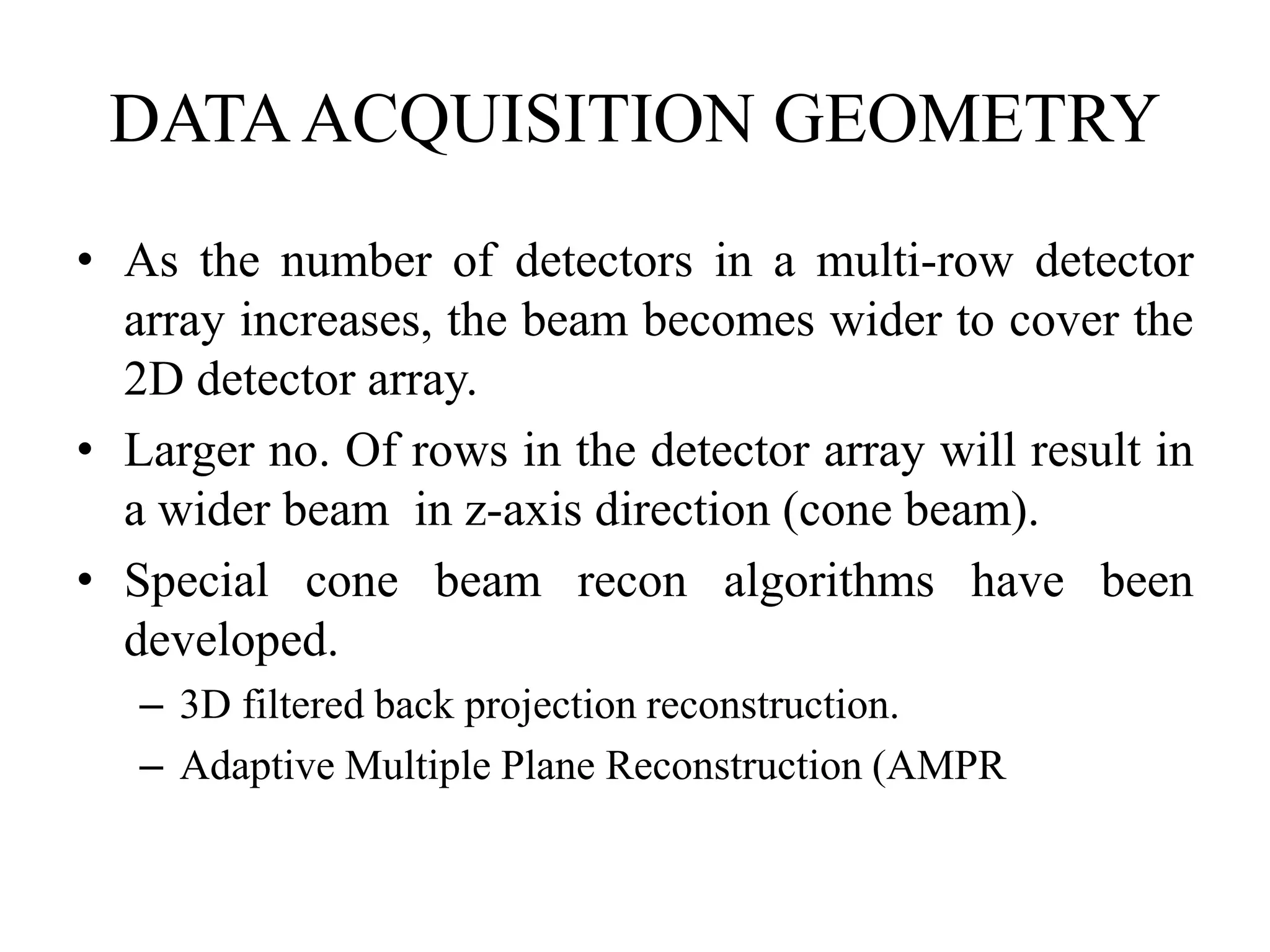 DATAACQUISITION GEOMETRY
• As the number of detectors in a multi-row detector
array increases, the beam becomes wider to cover the
2D detector array.
• Larger no. Of rows in the detector array will result in• Larger no. Of rows in the detector array will result in
a wider beam in z-axis direction (cone beam).
• Special cone beam recon algorithms have been
developed.
– 3D filtered back projection reconstruction.
– Adaptive Multiple Plane Reconstruction (AMPR)
 