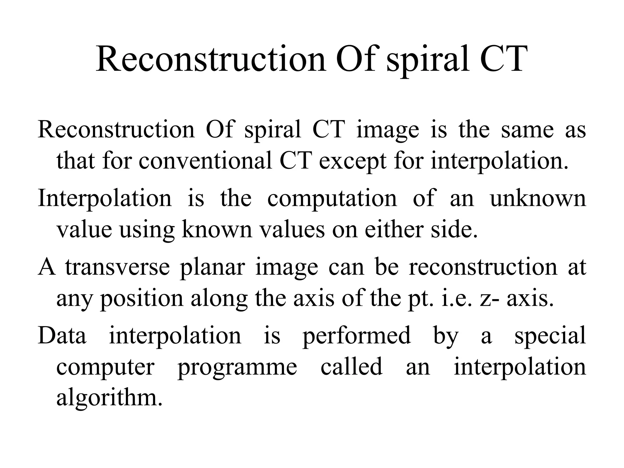 Reconstruction Of spiral CT
Reconstruction Of spiral CT image is the same as
that for conventional CT except for interpolation.
Interpolation is the computation of an unknown
value using known values on either side.value using known values on either side.
A transverse planar image can be reconstruction at
any position along the axis of the pt. i.e. z- axis.
Data interpolation is performed by a special
computer programme called an interpolation
algorithm.
 
