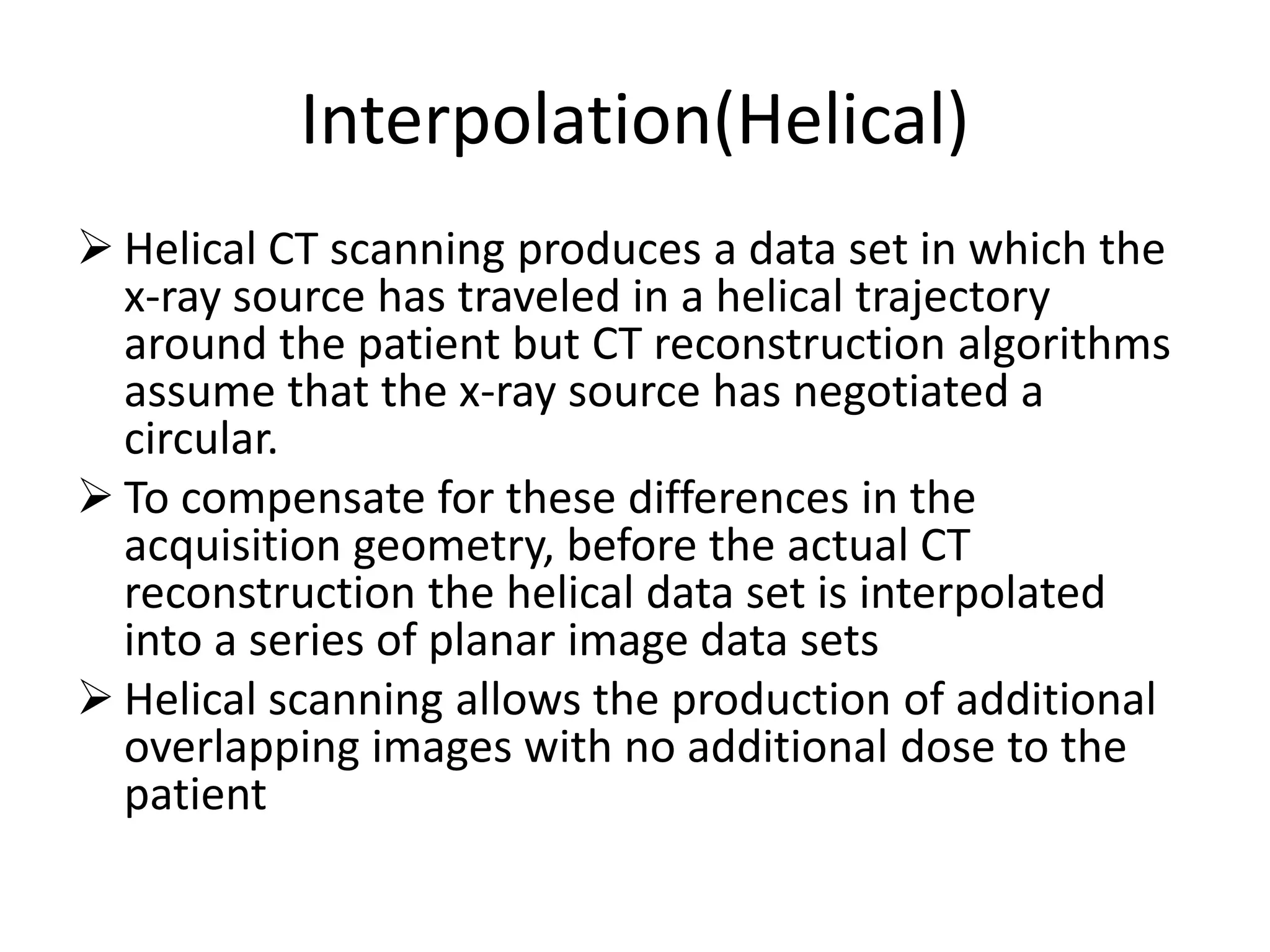 Interpolation(Helical)
 Helical CT scanning produces a data set in which the
x-ray source has traveled in a helical trajectory
around the patient but CT reconstruction algorithms
assume that the x-ray source has negotiated a
circular.
 To compensate for these differences in the To compensate for these differences in the
acquisition geometry, before the actual CT
reconstruction the helical data set is interpolated
into a series of planar image data sets
 Helical scanning allows the production of additional
overlapping images with no additional dose to the
patient
 