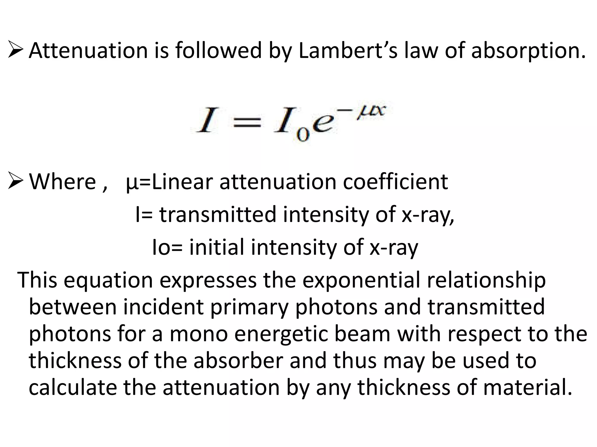 Attenuation is followed by Lambert’s law of absorption.
Where , µ=Linear attenuation coefficient
I= transmitted intensity of x-ray,I= transmitted intensity of x-ray,
Io= initial intensity of x-ray
This equation expresses the exponential relationship
between incident primary photons and transmitted
photons for a mono energetic beam with respect to the
thickness of the absorber and thus may be used to
calculate the attenuation by any thickness of material.
 