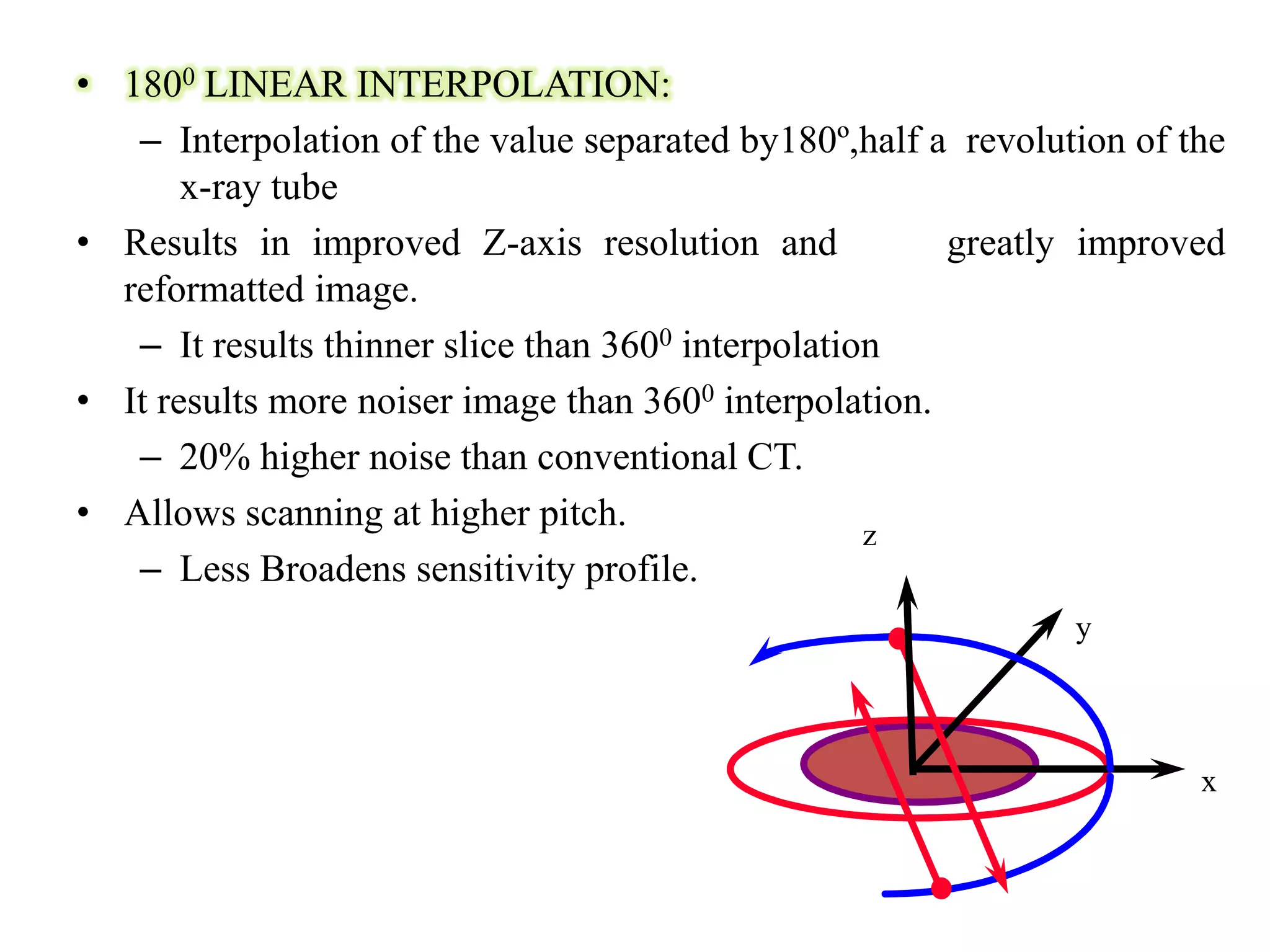 • 1800 LINEAR INTERPOLATION:
– Interpolation of the value separated by180º,half a revolution of the
x-ray tube
• Results in improved Z-axis resolution and greatly improved
reformatted image.
– It results thinner slice than 3600 interpolation
• It results more noiser image than 3600 interpolation.
– 20% higher noise than conventional CT.– 20% higher noise than conventional CT.
• Allows scanning at higher pitch.
– Less Broadens sensitivity profile.
z
x
y
 