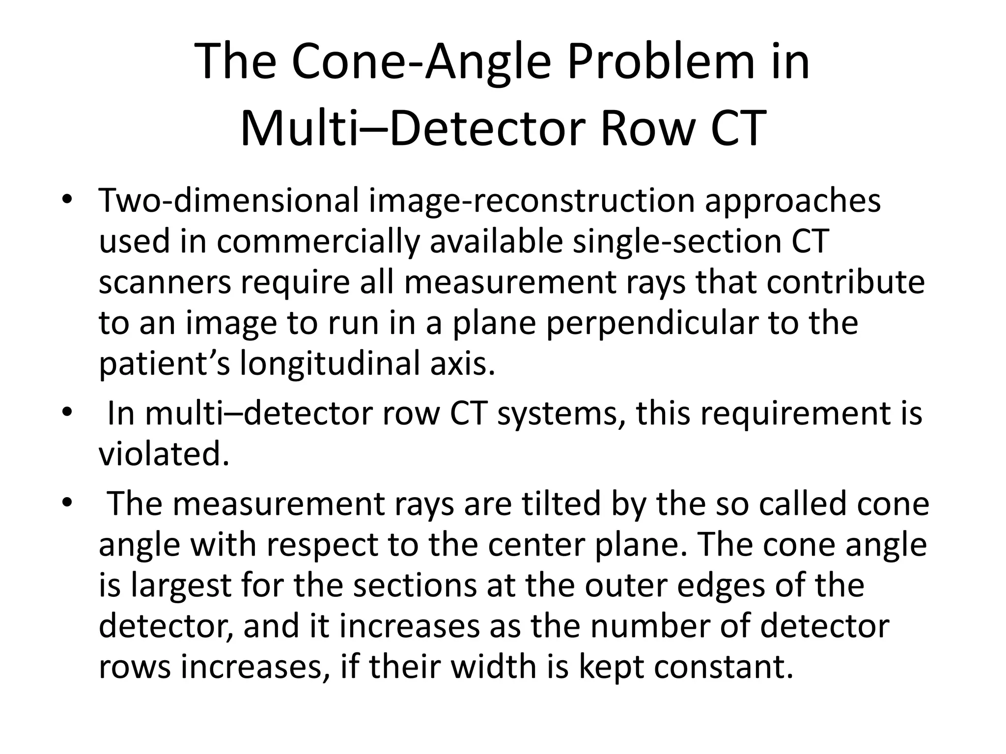 The Cone-Angle Problem in
Multi–Detector Row CT
• Two-dimensional image-reconstruction approaches
used in commercially available single-section CT
scanners require all measurement rays that contribute
to an image to run in a plane perpendicular to the
patient’s longitudinal axis.patient’s longitudinal axis.
• In multi–detector row CT systems, this requirement is
violated.
• The measurement rays are tilted by the so called cone
angle with respect to the center plane. The cone angle
is largest for the sections at the outer edges of the
detector, and it increases as the number of detector
rows increases, if their width is kept constant.
 