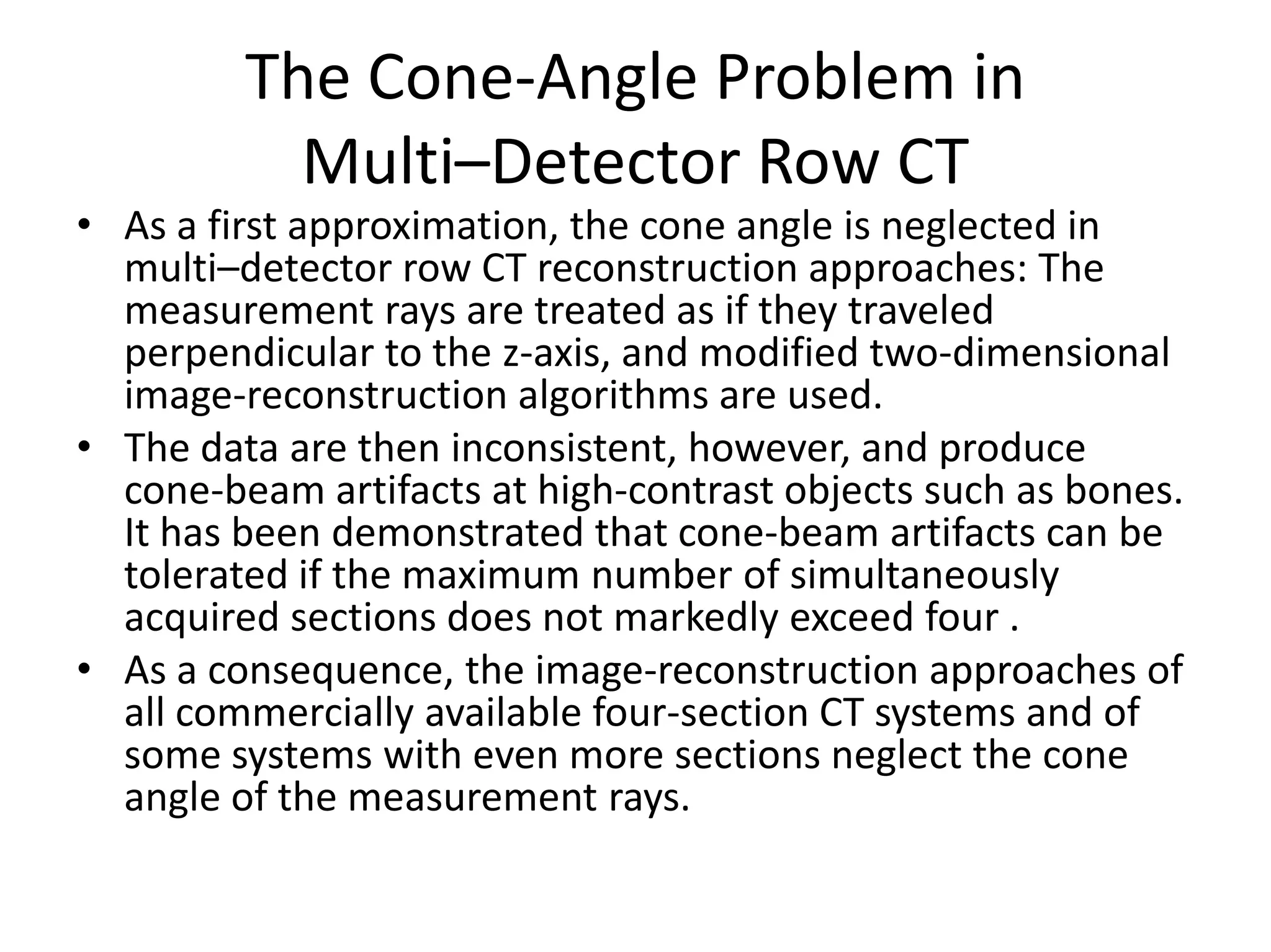 The Cone-Angle Problem in
Multi–Detector Row CT
• As a first approximation, the cone angle is neglected in
multi–detector row CT reconstruction approaches: The
measurement rays are treated as if they traveled
perpendicular to the z-axis, and modified two-dimensional
image-reconstruction algorithms are used.
• The data are then inconsistent, however, and produce
cone-beam artifacts at high-contrast objects such as bones.cone-beam artifacts at high-contrast objects such as bones.
It has been demonstrated that cone-beam artifacts can be
tolerated if the maximum number of simultaneously
acquired sections does not markedly exceed four .
• As a consequence, the image-reconstruction approaches of
all commercially available four-section CT systems and of
some systems with even more sections neglect the cone
angle of the measurement rays.
 