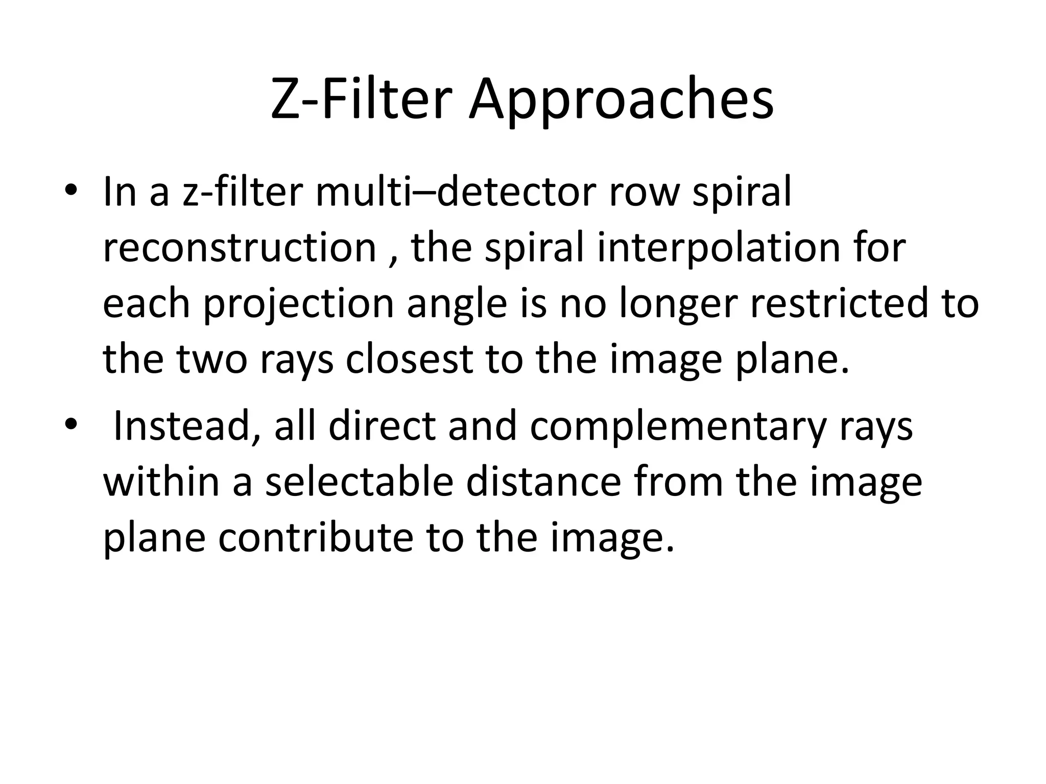 Z-Filter Approaches
• In a z-filter multi–detector row spiral
reconstruction , the spiral interpolation for
each projection angle is no longer restricted to
the two rays closest to the image plane.
• Instead, all direct and complementary rays
within a selectable distance from the image
plane contribute to the image.
 