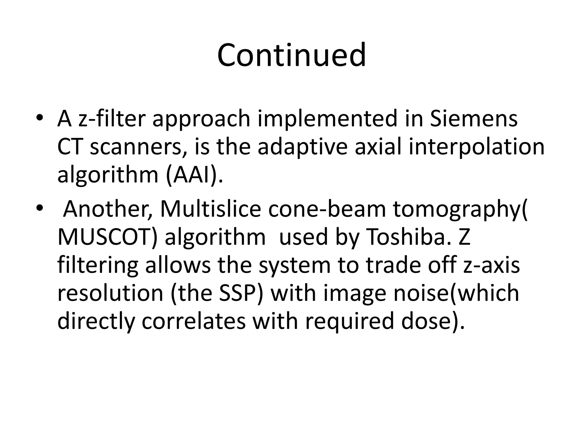 Continued
• A z-filter approach implemented in Siemens
CT scanners, is the adaptive axial interpolation
algorithm (AAI).
• Another, Multislice cone-beam tomography(• Another, Multislice cone-beam tomography(
MUSCOT) algorithm used by Toshiba. Z
filtering allows the system to trade off z-axis
resolution (the SSP) with image noise(which
directly correlates with required dose).
 