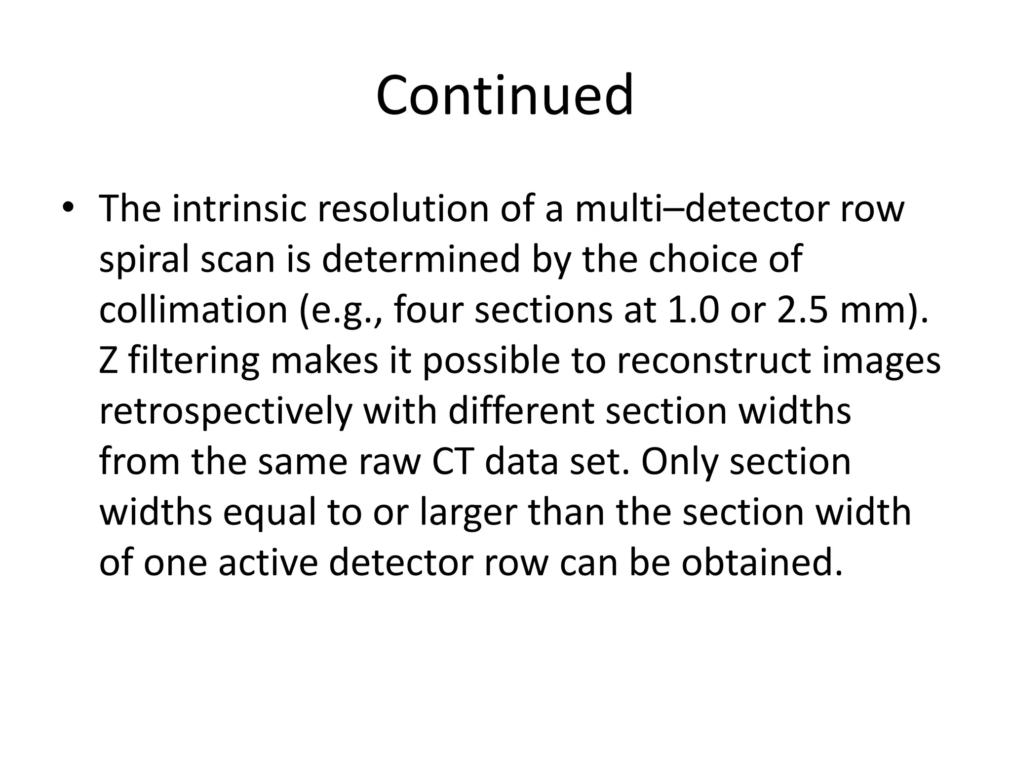 Continued
• The intrinsic resolution of a multi–detector row
spiral scan is determined by the choice of
collimation (e.g., four sections at 1.0 or 2.5 mm).
Z filtering makes it possible to reconstruct imagesZ filtering makes it possible to reconstruct images
retrospectively with different section widths
from the same raw CT data set. Only section
widths equal to or larger than the section width
of one active detector row can be obtained.
 