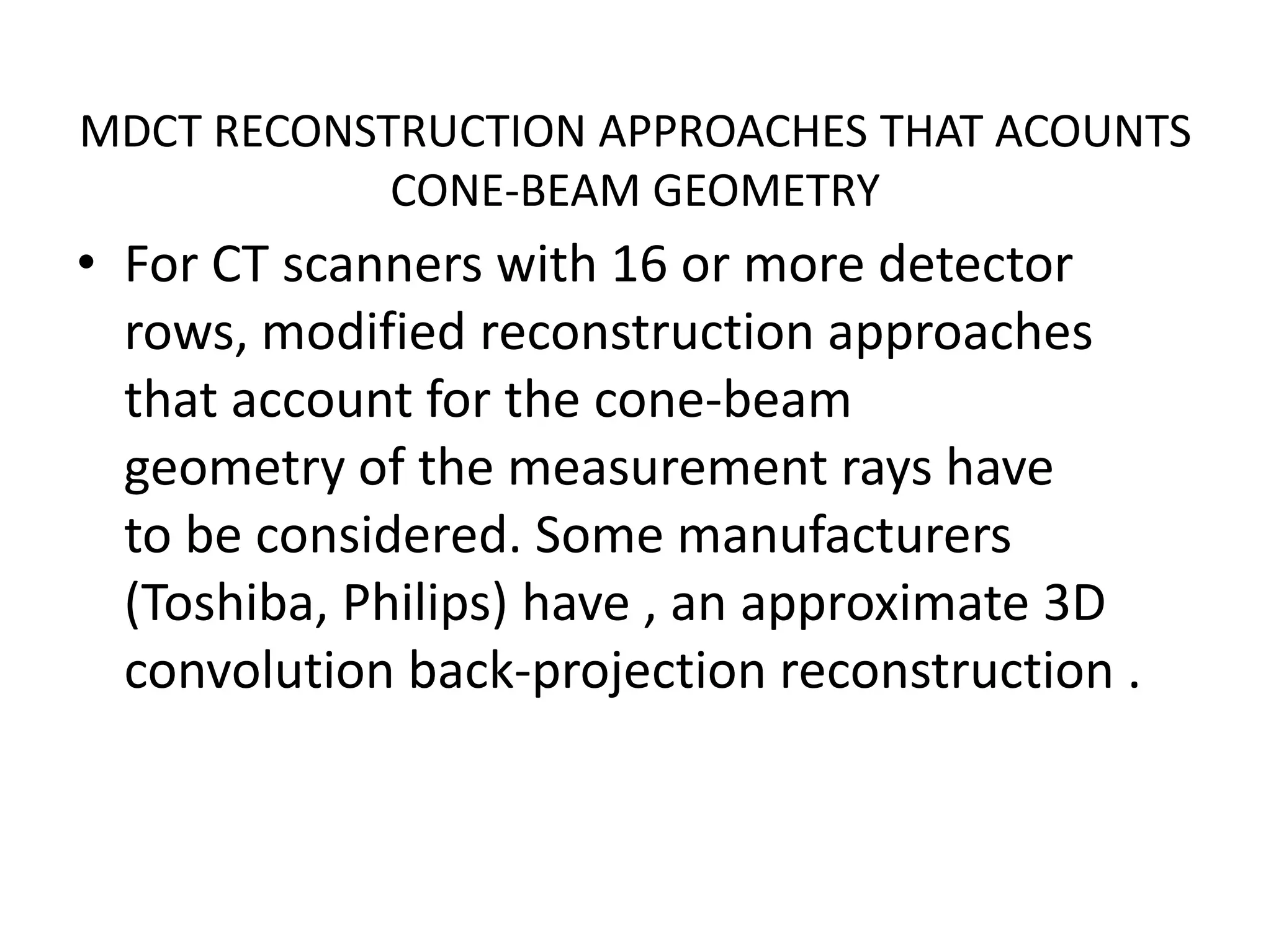 MDCT RECONSTRUCTION APPROACHES THAT ACOUNTS
CONE-BEAM GEOMETRY
• For CT scanners with 16 or more detector
rows, modified reconstruction approaches
that account for the cone-beam
geometry of the measurement rays havegeometry of the measurement rays have
to be considered. Some manufacturers
(Toshiba, Philips) have , an approximate 3D
convolution back-projection reconstruction .
 