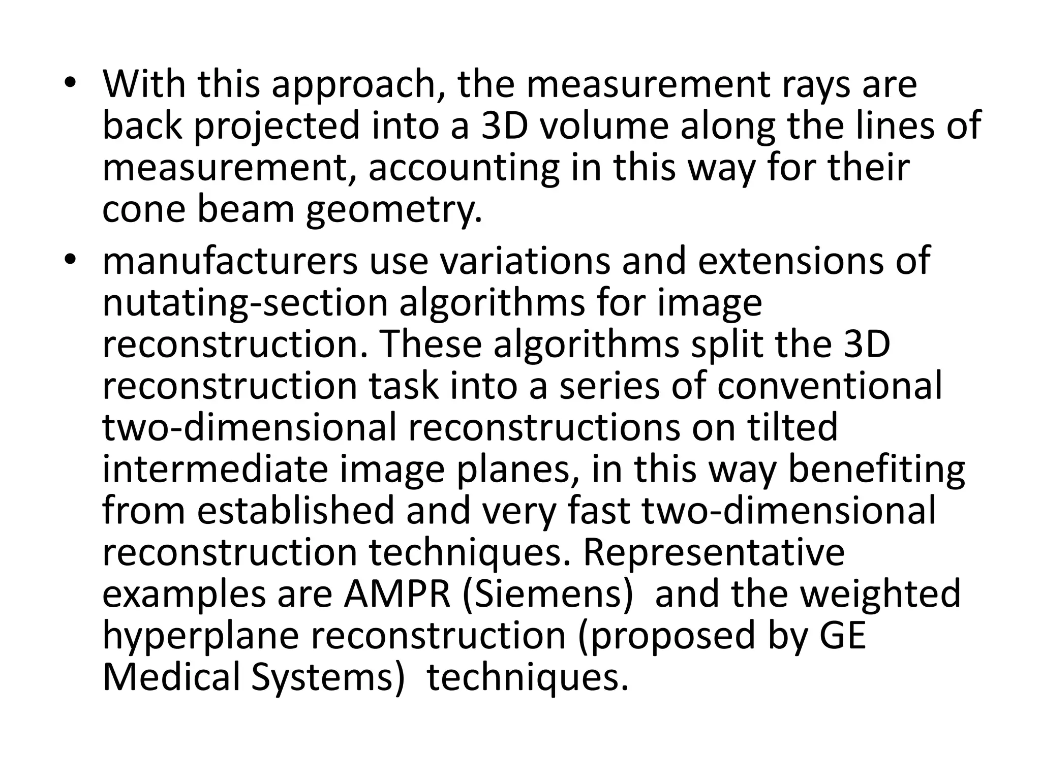 • With this approach, the measurement rays are
back projected into a 3D volume along the lines of
measurement, accounting in this way for their
cone beam geometry.
• manufacturers use variations and extensions of
nutating-section algorithms for image
reconstruction. These algorithms split the 3D
reconstruction task into a series of conventionalreconstruction task into a series of conventional
two-dimensional reconstructions on tilted
intermediate image planes, in this way benefiting
from established and very fast two-dimensional
reconstruction techniques. Representative
examples are AMPR (Siemens) and the weighted
hyperplane reconstruction (proposed by GE
Medical Systems) techniques.
 