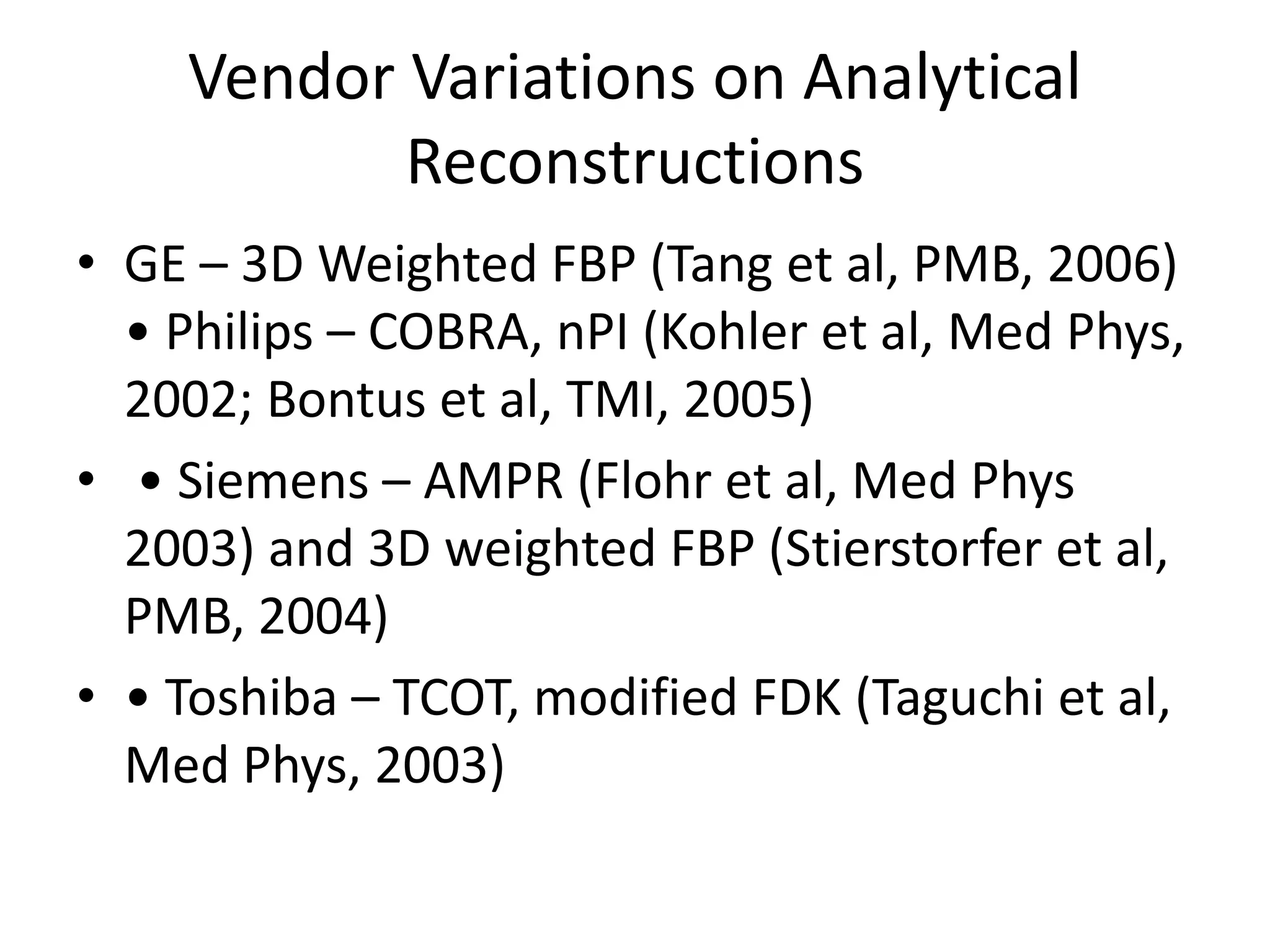 Vendor Variations on Analytical
Reconstructions
• GE – 3D Weighted FBP (Tang et al, PMB, 2006)
• Philips – COBRA, nPI (Kohler et al, Med Phys,
2002; Bontus et al, TMI, 2005)
• • Siemens – AMPR (Flohr et al, Med Phys• • Siemens – AMPR (Flohr et al, Med Phys
2003) and 3D weighted FBP (Stierstorfer et al,
PMB, 2004)
• • Toshiba – TCOT, modified FDK (Taguchi et al,
Med Phys, 2003)
 