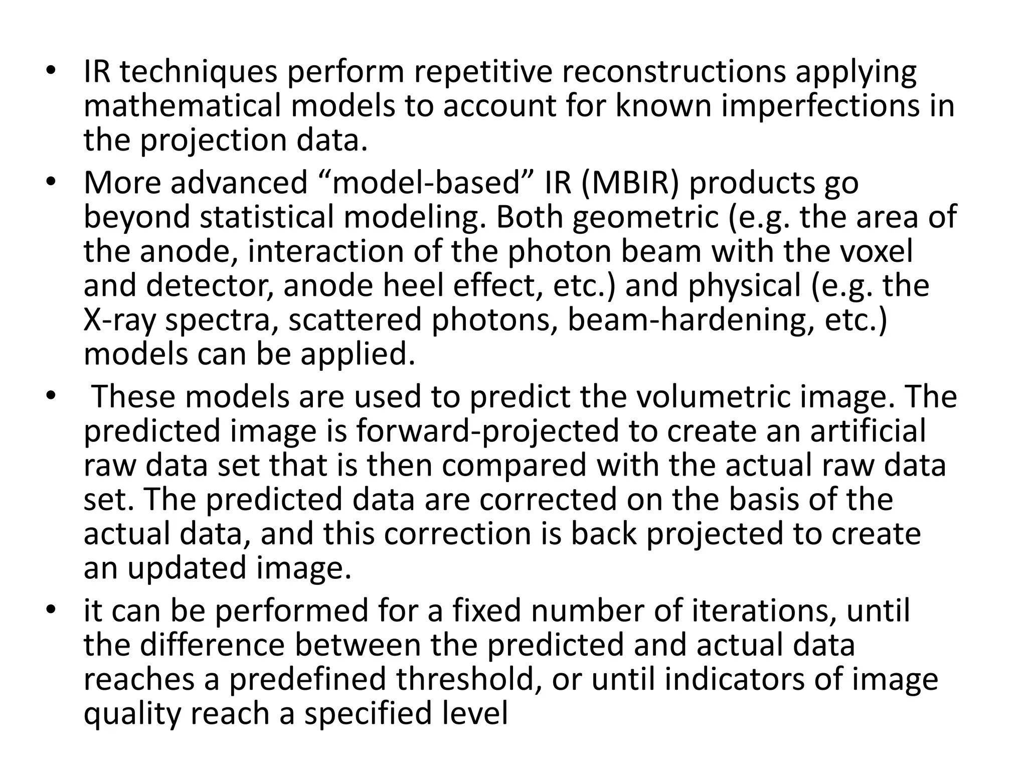 • IR techniques perform repetitive reconstructions applying
mathematical models to account for known imperfections in
the projection data.
• More advanced “model-based” IR (MBIR) products go
beyond statistical modeling. Both geometric (e.g. the area of
the anode, interaction of the photon beam with the voxel
and detector, anode heel effect, etc.) and physical (e.g. the
X-ray spectra, scattered photons, beam-hardening, etc.)
models can be applied.
• These models are used to predict the volumetric image. The• These models are used to predict the volumetric image. The
predicted image is forward-projected to create an artificial
raw data set that is then compared with the actual raw data
set. The predicted data are corrected on the basis of the
actual data, and this correction is back projected to create
an updated image.
• it can be performed for a fixed number of iterations, until
the difference between the predicted and actual data
reaches a predefined threshold, or until indicators of image
quality reach a specified level
 