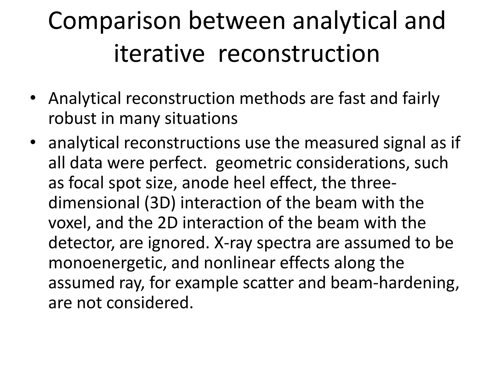 Comparison between analytical and
iterative reconstruction
• Analytical reconstruction methods are fast and fairly
robust in many situations
• analytical reconstructions use the measured signal as if
all data were perfect. geometric considerations, such
as focal spot size, anode heel effect, the three-as focal spot size, anode heel effect, the three-
dimensional (3D) interaction of the beam with the
voxel, and the 2D interaction of the beam with the
detector, are ignored. X-ray spectra are assumed to be
monoenergetic, and nonlinear effects along the
assumed ray, for example scatter and beam-hardening,
are not considered.
 