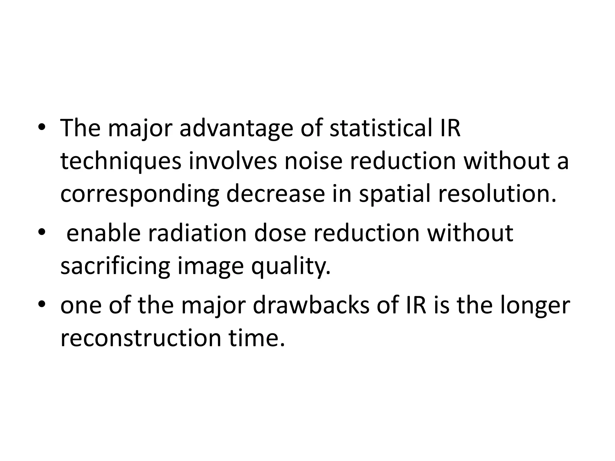 • The major advantage of statistical IR
techniques involves noise reduction without a
corresponding decrease in spatial resolution.
• enable radiation dose reduction without• enable radiation dose reduction without
sacrificing image quality.
• one of the major drawbacks of IR is the longer
reconstruction time.
 