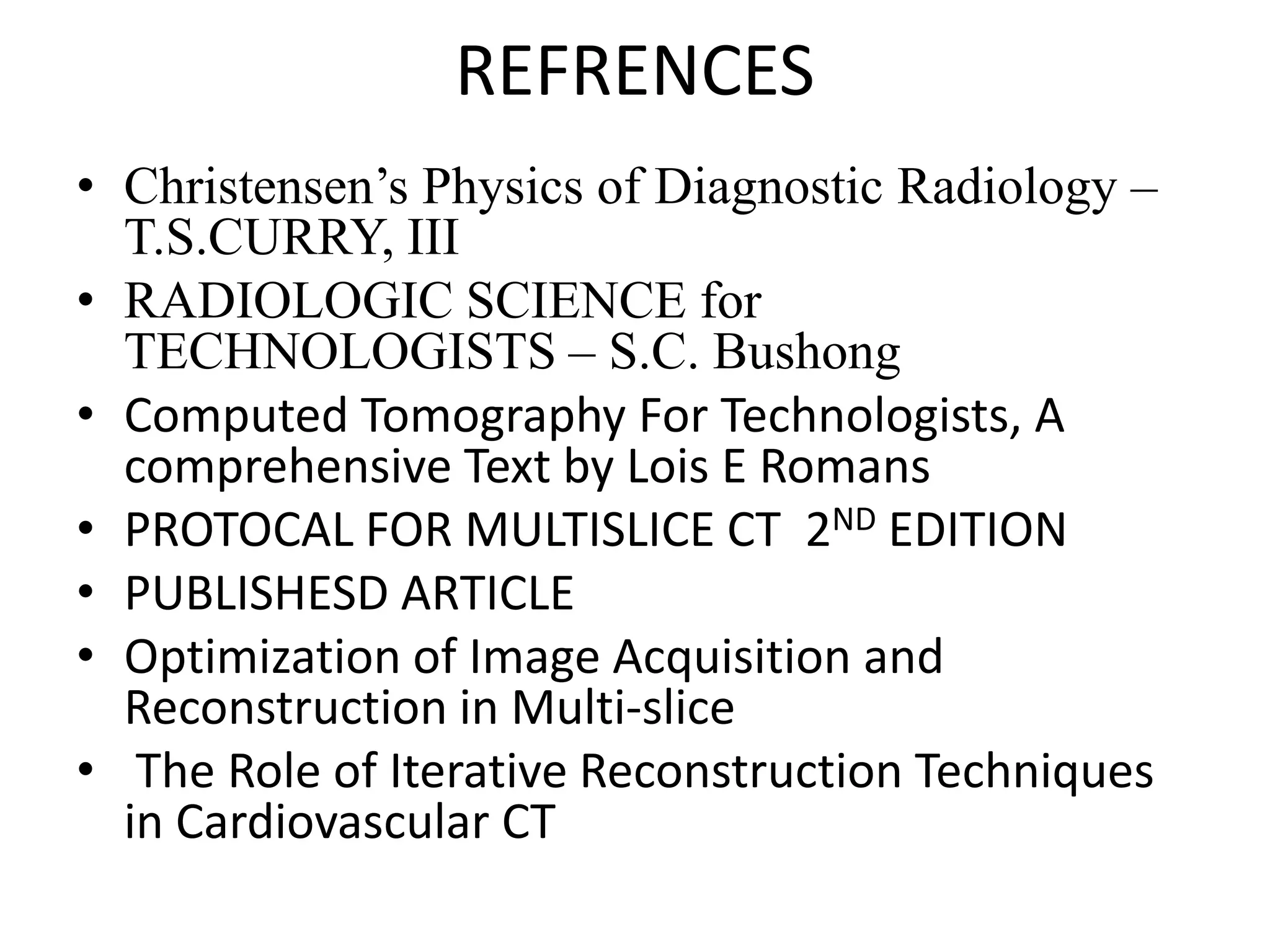 REFRENCES
• Christensen’s Physics of Diagnostic Radiology –
T.S.CURRY, III
• RADIOLOGIC SCIENCE for
TECHNOLOGISTS – S.C. Bushong
• Computed Tomography For Technologists, A
comprehensive Text by Lois E Romanscomprehensive Text by Lois E Romans
• PROTOCAL FOR MULTISLICE CT 2ND EDITION
• PUBLISHESD ARTICLE
• Optimization of Image Acquisition and
Reconstruction in Multi-slice
• The Role of Iterative Reconstruction Techniques
in Cardiovascular CT
 