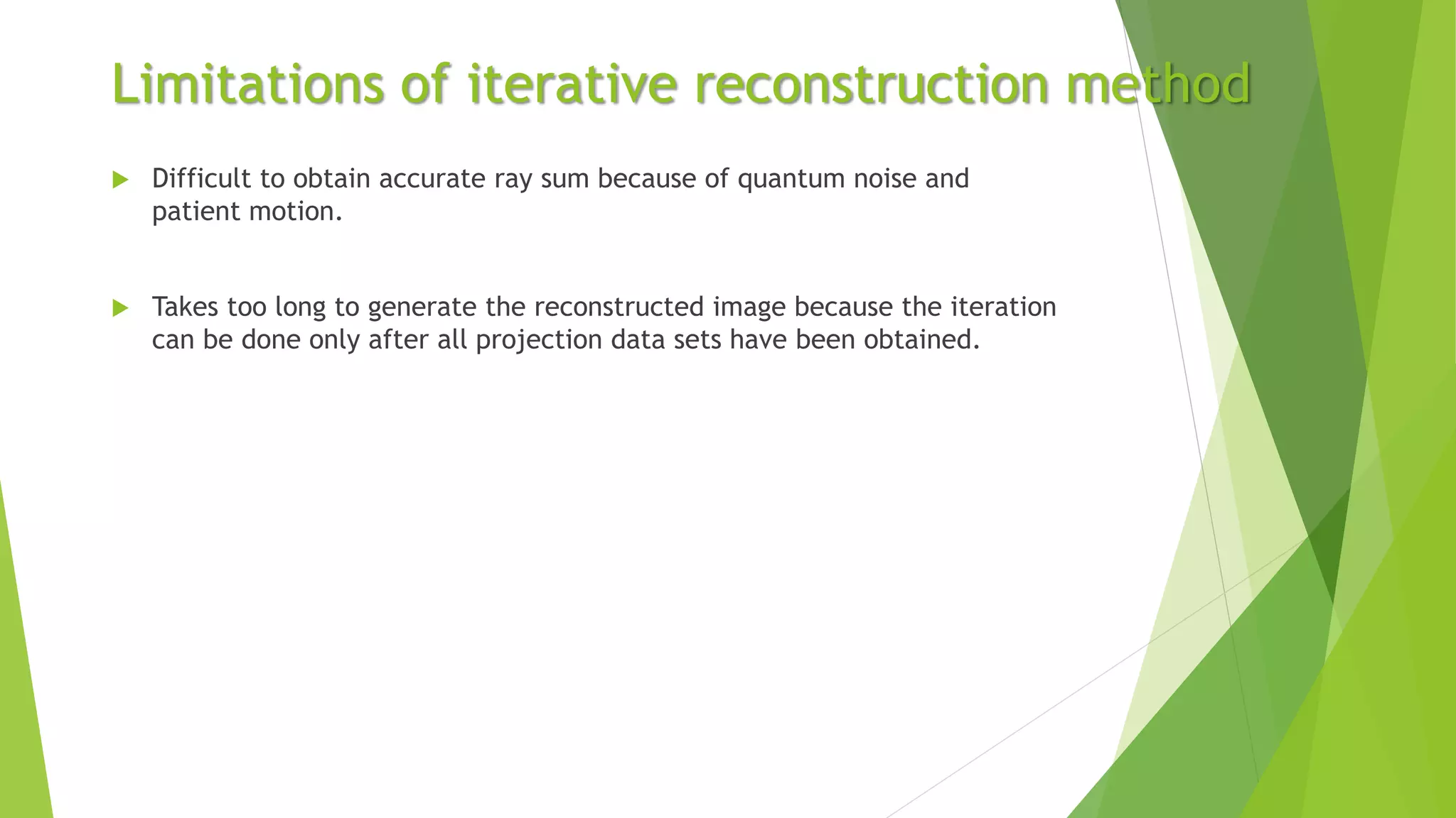 Limitations of iterative reconstruction method
 Difficult to obtain accurate ray sum because of quantum noise and
patient motion.
 Takes too long to generate the reconstructed image because the iteration
can be done only after all projection data sets have been obtained.
 