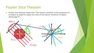 Fourier Slice Theorem
 Fourier slice theorem states that “The Fourier transform of the projection of
an object at angle θ is equal to a slice of the Fourier transform of object
along angle θ”.
P(t)
f(x,y)
t

y
x
X-rays

F(u,v)
F[P(t)]
 