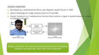 Divides a waveform into series of sine and cosine functions of different
frequency and amplitude, which later can be separated
FOURIER TRANSFORM
 Developed by a mathematician Baron Jean-Baptiste-Joseph Fourier in 1807.
 Used in Radiology for image reconstruction in CT and MRI.
 Fourier transform is a “mathematical function that converts a signal in spatial domain to a signal
in frequency domain”.
 