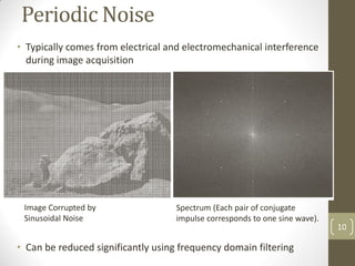 Periodic Noise
• Typically comes from electrical and electromechanical interference
during image acquisition
• Can be reduced significantly using frequency domain filtering
10
Image Corrupted by
Sinusoidal Noise
Spectrum (Each pair of conjugate
impulse corresponds to one sine wave).
 
