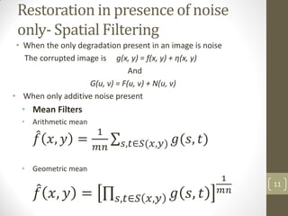 Restoration in presence of noise
only- Spatial Filtering
• When the only degradation present in an image is noise
The corrupted image is g(x, y) = f(x, y) + η(x, y)
And
G(u, v) = F(u, v) + N(u, v)
• When only additive noise present
• Mean Filters
• Arithmetic mean
𝑓 𝑥, 𝑦 =
1
𝑚𝑛
𝑔(𝑠, 𝑡)
𝑠,𝑡∈𝑆(𝑥,𝑦)
• Geometric mean
𝑓 𝑥, 𝑦 = 𝑔 𝑠, 𝑡
𝑠,𝑡∈𝑆 𝑥,𝑦
1
𝑚𝑛
11
 