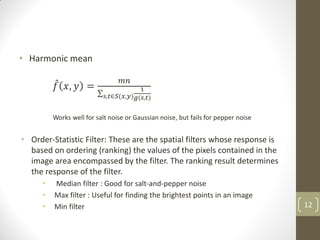 • Harmonic mean
𝑓 𝑥, 𝑦 =
𝑚𝑛
1
𝑔(𝑠,𝑡)
𝑠,𝑡∈𝑆(𝑥,𝑦)
Works well for salt noise or Gaussian noise, but fails for pepper noise
• Order-Statistic Filter: These are the spatial filters whose response is
based on ordering (ranking) the values of the pixels contained in the
image area encompassed by the filter. The ranking result determines
the response of the filter.
• Median filter : Good for salt-and-pepper noise
• Max filter : Useful for finding the brightest points in an image
• Min filter 12
 