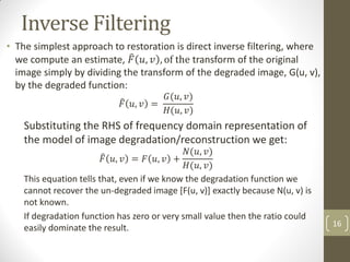 Inverse Filtering
• The simplest approach to restoration is direct inverse filtering, where
we compute an estimate, 𝐹 𝑢, 𝑣 , of the transform of the original
image simply by dividing the transform of the degraded image, G(u, v),
by the degraded function:
𝐹 𝑢, 𝑣 =
𝐺(𝑢, 𝑣)
𝐻(𝑢, 𝑣)
Substituting the RHS of frequency domain representation of
the model of image degradation/reconstruction we get:
𝐹 𝑢, 𝑣 = 𝐹 𝑢, 𝑣 +
𝑁(𝑢, 𝑣)
𝐻(𝑢, 𝑣)
This equation tells that, even if we know the degradation function we
cannot recover the un-degraded image [F(u, v)] exactly because N(u, v) is
not known.
If degradation function has zero or very small value then the ratio could
easily dominate the result. 16
 