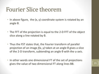 Fourier Slice theorem
• In above figure, the (x, y) coordinate system is rotated by an
angle θ.
• The FFT of the projection is equal to the 2-D FFT of the object
slice along a line rotated by θ.
• Thus the FST states that, the Fourier transform of parallel
projection of an image f(x, y) taken at an angle θ gives a slice
of the 2-D transform, subtending an angle θ with the u-axis.
• In other words one dimensional FT of the set of projections
gives the value of two dimensional FT along lines BB. 21
 
