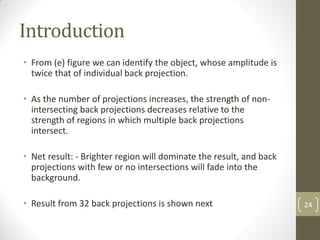 Introduction
• From (e) figure we can identify the object, whose amplitude is
twice that of individual back projection.
• As the number of projections increases, the strength of non-
intersecting back projections decreases relative to the
strength of regions in which multiple back projections
intersect.
• Net result: - Brighter region will dominate the result, and back
projections with few or no intersections will fade into the
background.
• Result from 32 back projections is shown next 24
 