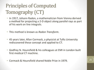 Principles of Computed
Tomography (CT)
• In 1917, Johann Radon, a mathematician from Vienna derived
a method for projecting a 2-D object along parallel rays as part
of his work on line integrals.
• This method is known as Radon Transform.
• 45 years later, Allan Cormack, a physicist at Tufts University
rediscovered these concept and applied to CT.
• Godfrey N. Hounsfield & his colleagues at EMI in London built
first medical CT machine.
• Cormack & Hounsfield shared Noble Prize in 1979. 25
 