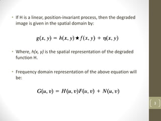 • If H is a linear, position-invariant process, then the degraded
image is given in the spatial domain by:
• Where, h(x, y) is the spatial representation of the degraded
function H.
• Frequency domain representation of the above equation will
be:
3
 