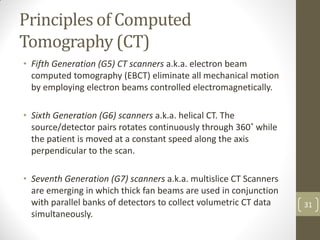 Principles of Computed
Tomography (CT)
• Fifth Generation (G5) CT scanners a.k.a. electron beam
computed tomography (EBCT) eliminate all mechanical motion
by employing electron beams controlled electromagnetically.
• Sixth Generation (G6) scanners a.k.a. helical CT. The
source/detector pairs rotates continuously through 360˚ while
the patient is moved at a constant speed along the axis
perpendicular to the scan.
• Seventh Generation (G7) scanners a.k.a. multislice CT Scanners
are emerging in which thick fan beams are used in conjunction
with parallel banks of detectors to collect volumetric CT data
simultaneously.
31
 