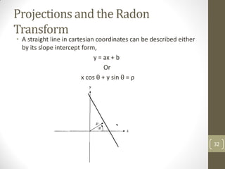 Projections and the Radon
Transform
• A straight line in cartesian coordinates can be described either
by its slope intercept form,
y = ax + b
Or
x cos θ + y sin θ = ρ
32
 