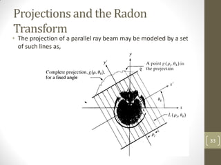 Projections and the Radon
Transform
• The projection of a parallel ray beam may be modeled by a set
of such lines as,
33
 