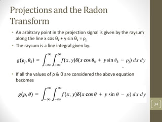 Projections and the Radon
Transform
• An arbitrary point in the projection signal is given by the raysum
along the line x cos θk + y sin θk = ρj
• The raysum is a line integral given by:
• If all the values of ρ & θ are considered the above equation
becomes
34
 